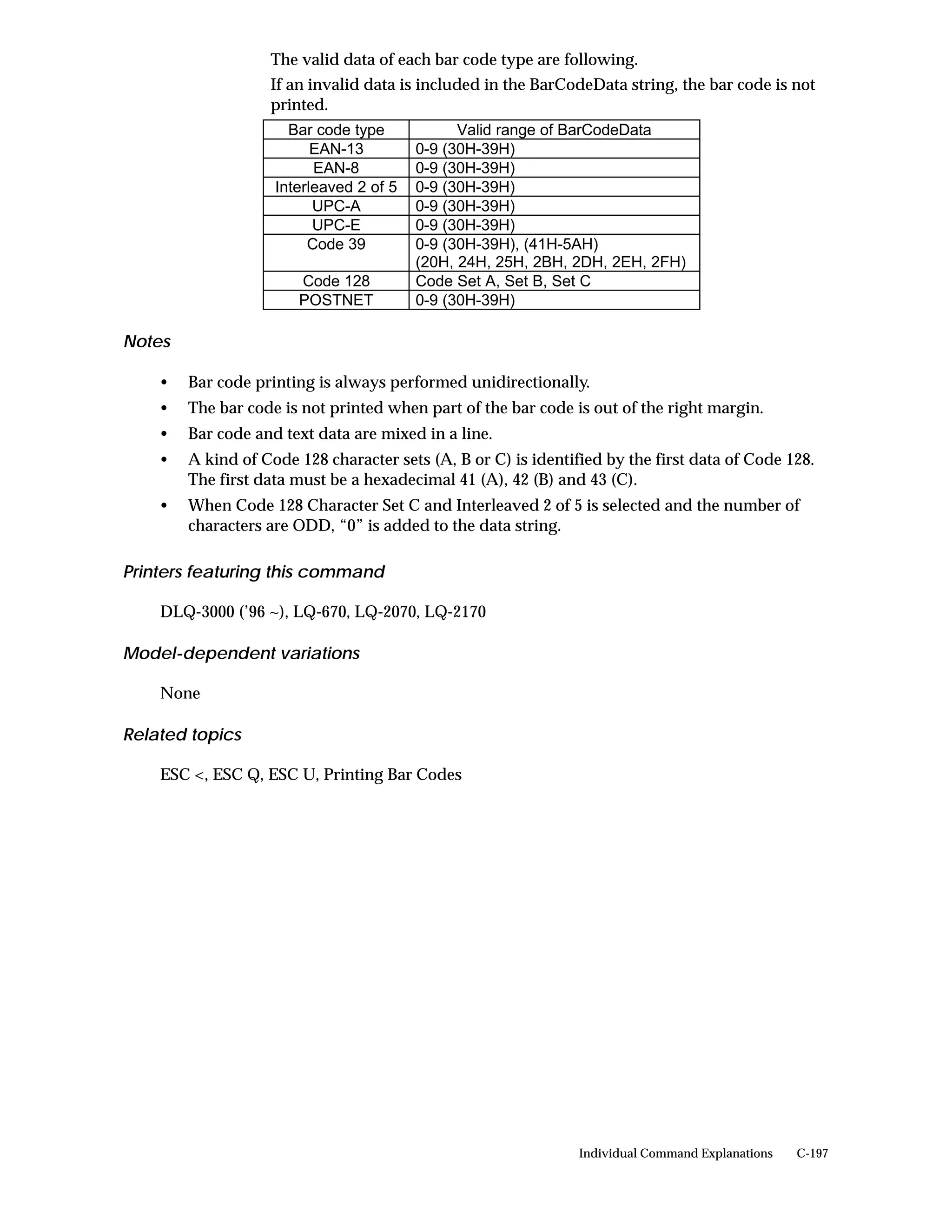 The valid data of each bar code type are following.
                   If an invalid data is included in the BarCodeData string, the bar code is not
                   printed.
                      Bar code type            Valid range of BarCodeData
                          EAN-13         0-9 (30H-39H)
                          EAN-8          0-9 (30H-39H)
                    Interleaved 2 of 5   0-9 (30H-39H)
                          UPC-A          0-9 (30H-39H)
                          UPC-E          0-9 (30H-39H)
                         Code 39         0-9 (30H-39H), (41H-5AH)
                                         (20H, 24H, 25H, 2BH, 2DH, 2EH, 2FH)
                       Code 128          Code Set A, Set B, Set C
                       POSTNET           0-9 (30H-39H)

Notes

    •   Bar code printing is always performed unidirectionally.
    •   The bar code is not printed when part of the bar code is out of the right margin.
    •   Bar code and text data are mixed in a line.
    •   A kind of Code 128 character sets (A, B or C) is identified by the first data of Code 128.
        The first data must be a hexadecimal 41 (A), 42 (B) and 43 (C).
    •   When Code 128 Character Set C and Interleaved 2 of 5 is selected and the number of
        characters are ODD, “0” is added to the data string.

Printers featuring this command

    DLQ-3000 (’96 ~), LQ-670, LQ-2070, LQ-2170

Model-dependent variations

    None

Related topics

    ESC <, ESC Q, ESC U, Printing Bar Codes




                                                                Individual Command Explanations   C-197
 