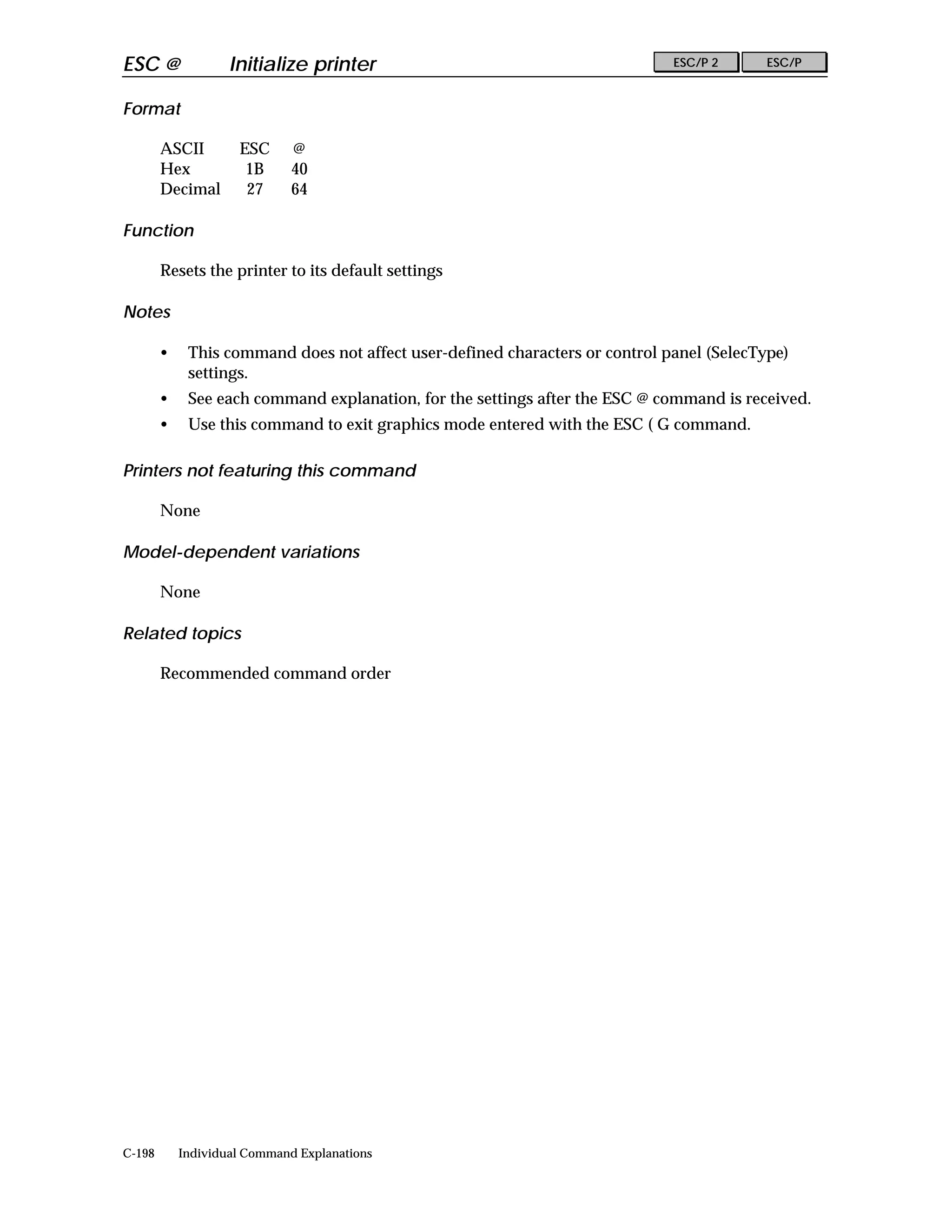 ESC @               Initialize printer                                        ESC/P 2      ESC/P


Format

        ASCII        ESC      @
        Hex           1B      40
        Decimal       27      64

Function

        Resets the printer to its default settings

Notes

        •    This command does not affect user-defined characters or control panel (SelecType)
             settings.
        •    See each command explanation, for the settings after the ESC @ command is received.
        •    Use this command to exit graphics mode entered with the ESC ( G command.

Printers not featuring this command

        None

Model-dependent variations

        None

Related topics

        Recommended command order




C-198       Individual Command Explanations
 