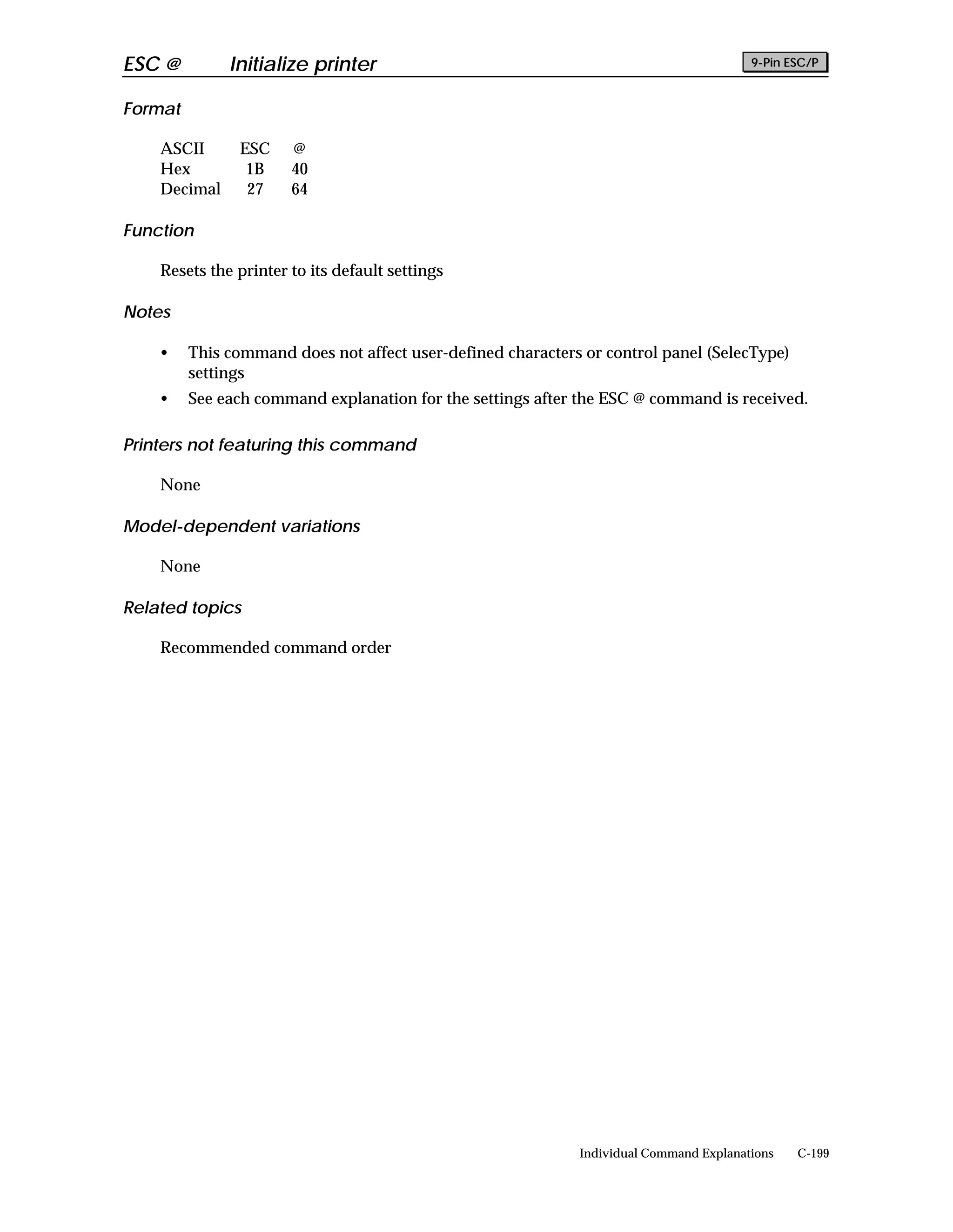 ESC @         Initialize printer                                                        9-Pin ESC/P


Format

    ASCII      ESC     @
    Hex         1B     40
    Decimal     27     64

Function

    Resets the printer to its default settings

Notes

    •    This command does not affect user-defined characters or control panel (SelecType)
         settings
    •    See each command explanation for the settings after the ESC @ command is received.

Printers not featuring this command

    None

Model-dependent variations

    None

Related topics

    Recommended command order




                                                             Individual Command Explanations   C-199
 