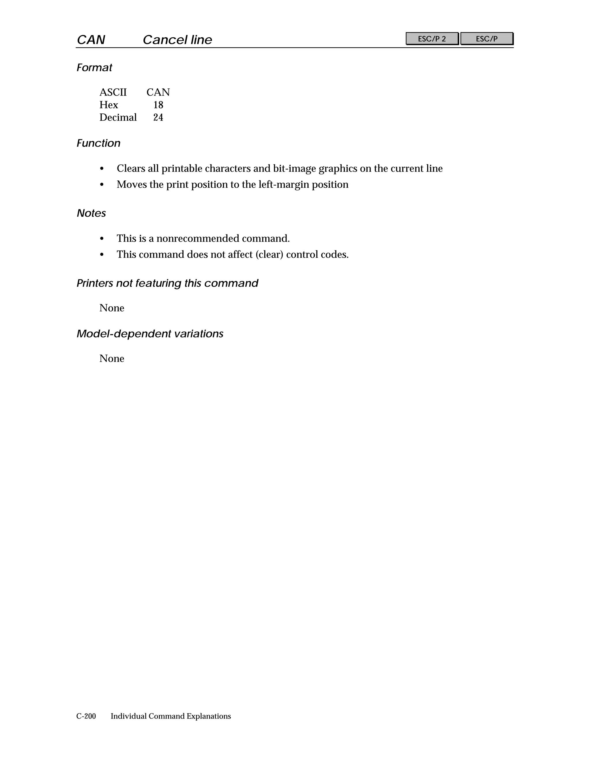 CAN                 Cancel line                                                  ESC/P 2   ESC/P


Format

        ASCII   CAN
        Hex      18
        Decimal  24

Function

        •    Clears all printable characters and bit-image graphics on the current line
        •    Moves the print position to the left-margin position

Notes

        •    This is a nonrecommended command.
        •    This command does not affect (clear) control codes.

Printers not featuring this command

        None

Model-dependent variations

        None




C-200       Individual Command Explanations
 