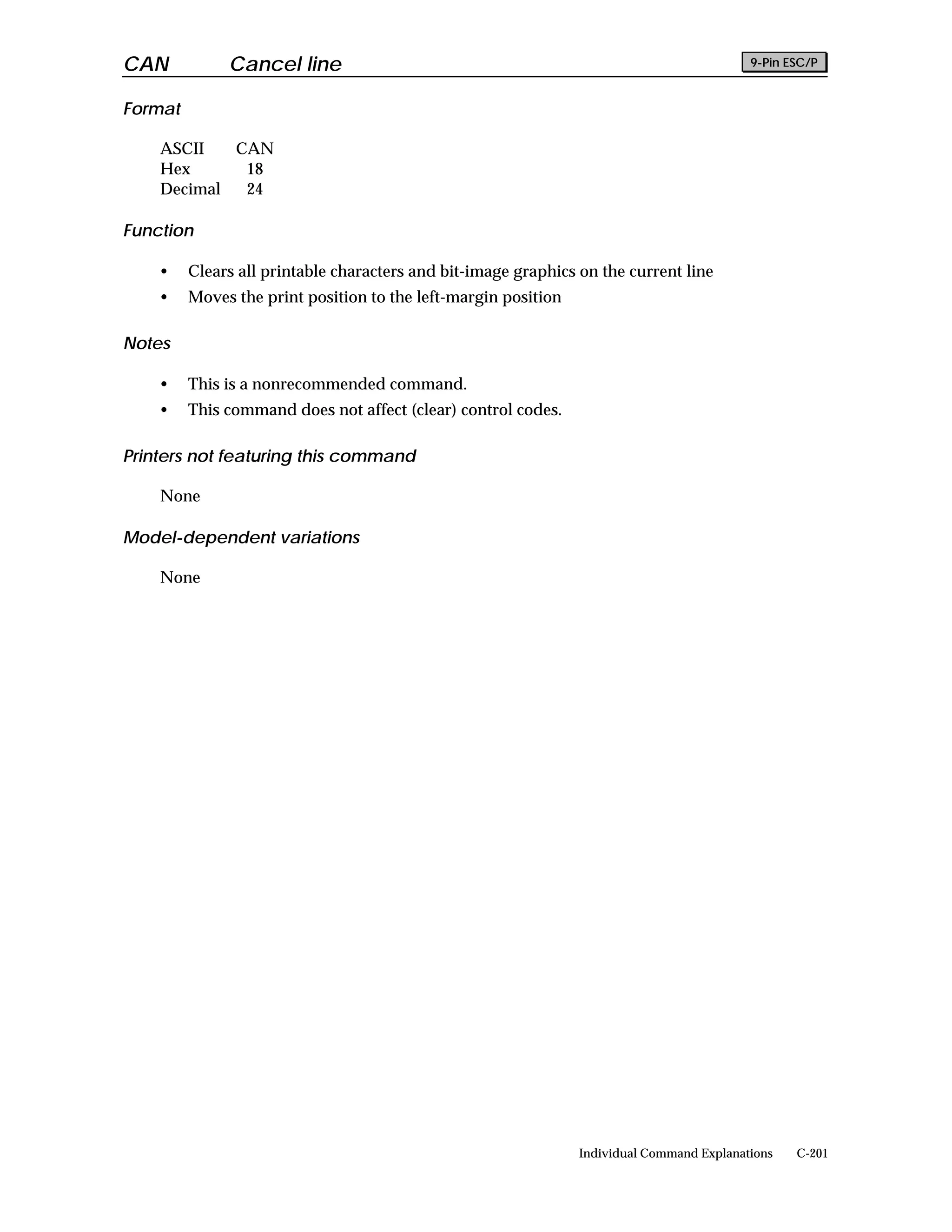 CAN           Cancel line                                                                  9-Pin ESC/P


Format

    ASCII   CAN
    Hex      18
    Decimal  24

Function

    •    Clears all printable characters and bit-image graphics on the current line
    •    Moves the print position to the left-margin position

Notes

    •    This is a nonrecommended command.
    •    This command does not affect (clear) control codes.

Printers not featuring this command

    None

Model-dependent variations

    None




                                                                Individual Command Explanations   C-201
 