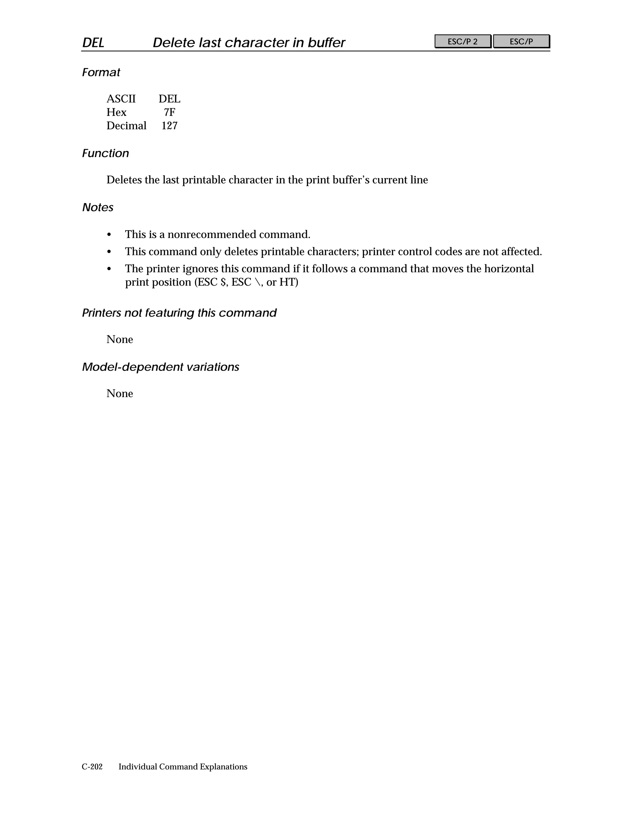 DEL                 Delete last character in buffer                               ESC/P 2    ESC/P


Format

        ASCII        DEL
        Hex           7F
        Decimal      127

Function

        Deletes the last printable character in the print buffer’s current line

Notes

        •    This is a nonrecommended command.
        •    This command only deletes printable characters; printer control codes are not affected.
        •    The printer ignores this command if it follows a command that moves the horizontal
             print position (ESC $, ESC , or HT)

Printers not featuring this command

        None

Model-dependent variations

        None




C-202       Individual Command Explanations
 
