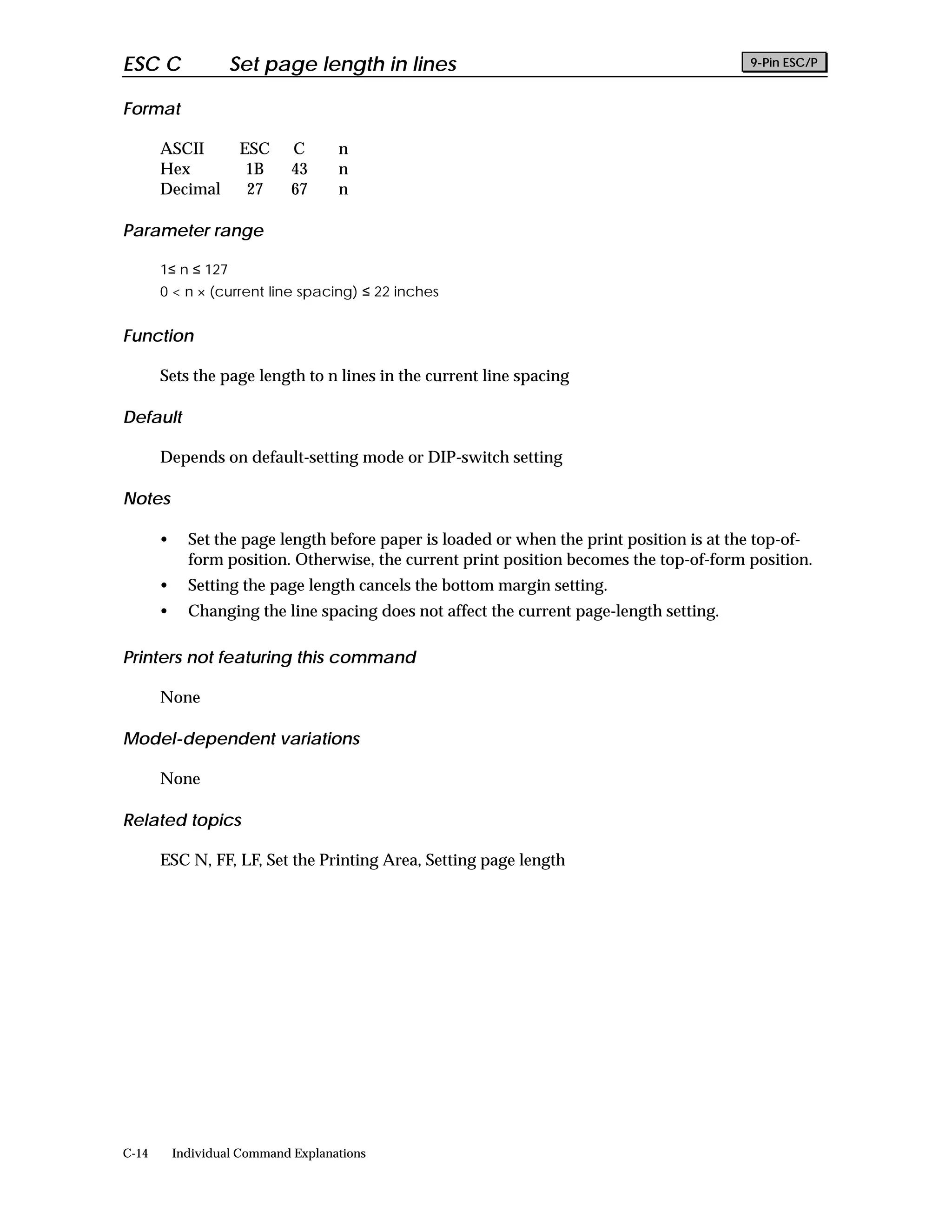 ESC C               Set page length in lines                                               9-Pin ESC/P


Format

       ASCII         ESC      C      n
       Hex            1B      43     n
       Decimal        27      67     n

Parameter range

       1≤ n ≤ 127
       0 < n × (current line spacing) ≤ 22 inches


Function

       Sets the page length to n lines in the current line spacing

Default

       Depends on default-setting mode or DIP-switch setting

Notes

       •     Set the page length before paper is loaded or when the print position is at the top-of-
             form position. Otherwise, the current print position becomes the top-of-form position.
       •     Setting the page length cancels the bottom margin setting.
       •     Changing the line spacing does not affect the current page-length setting.

Printers not featuring this command

       None

Model-dependent variations

       None

Related topics

       ESC N, FF, LF, Set the Printing Area, Setting page length




C-14       Individual Command Explanations
 
