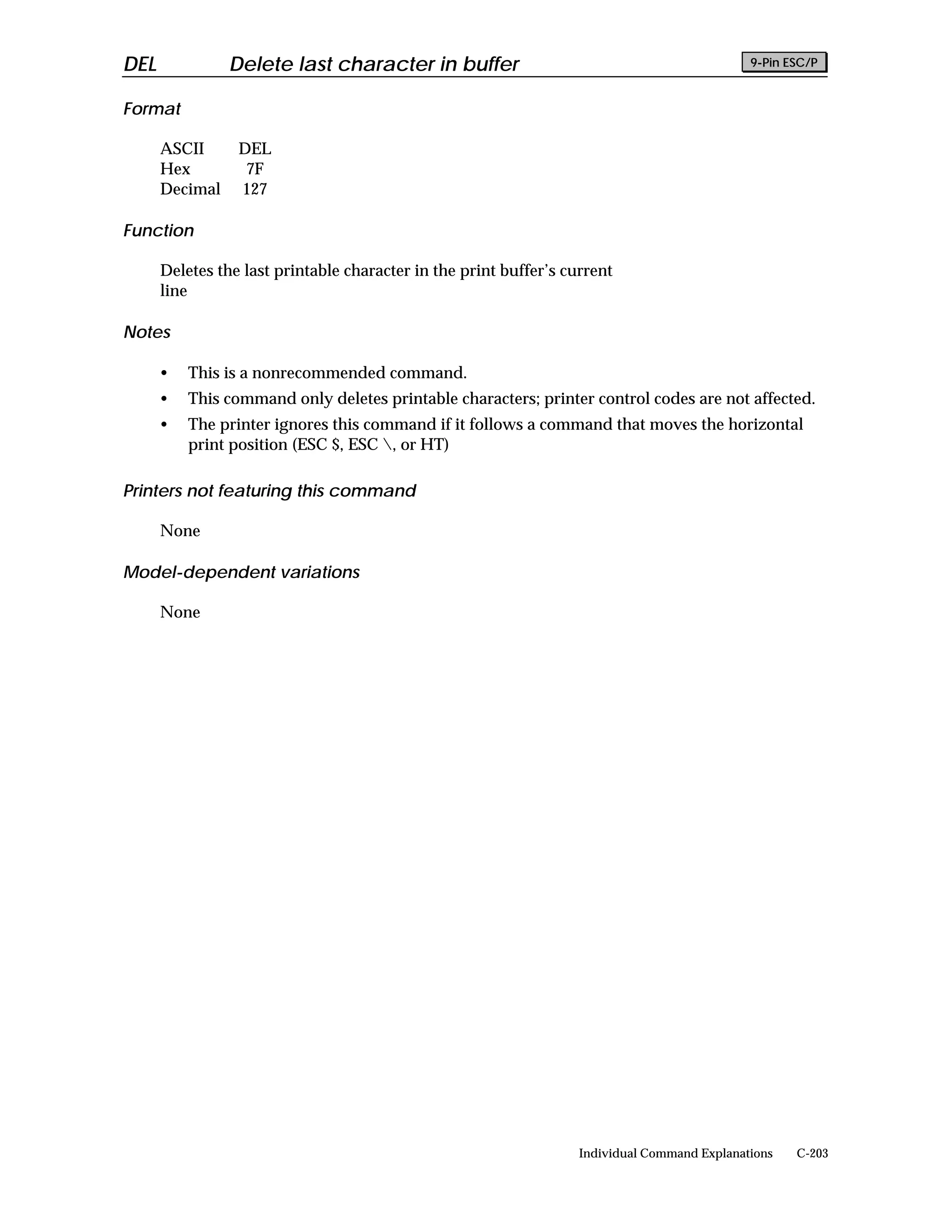 DEL             Delete last character in buffer                                               9-Pin ESC/P


Format

      ASCII      DEL
      Hex         7F
      Decimal    127

Function

      Deletes the last printable character in the print buffer’s current
      line

Notes

      •   This is a nonrecommended command.
      •   This command only deletes printable characters; printer control codes are not affected.
      •   The printer ignores this command if it follows a command that moves the horizontal
          print position (ESC $, ESC , or HT)

Printers not featuring this command

      None

Model-dependent variations

      None




                                                                   Individual Command Explanations   C-203
 