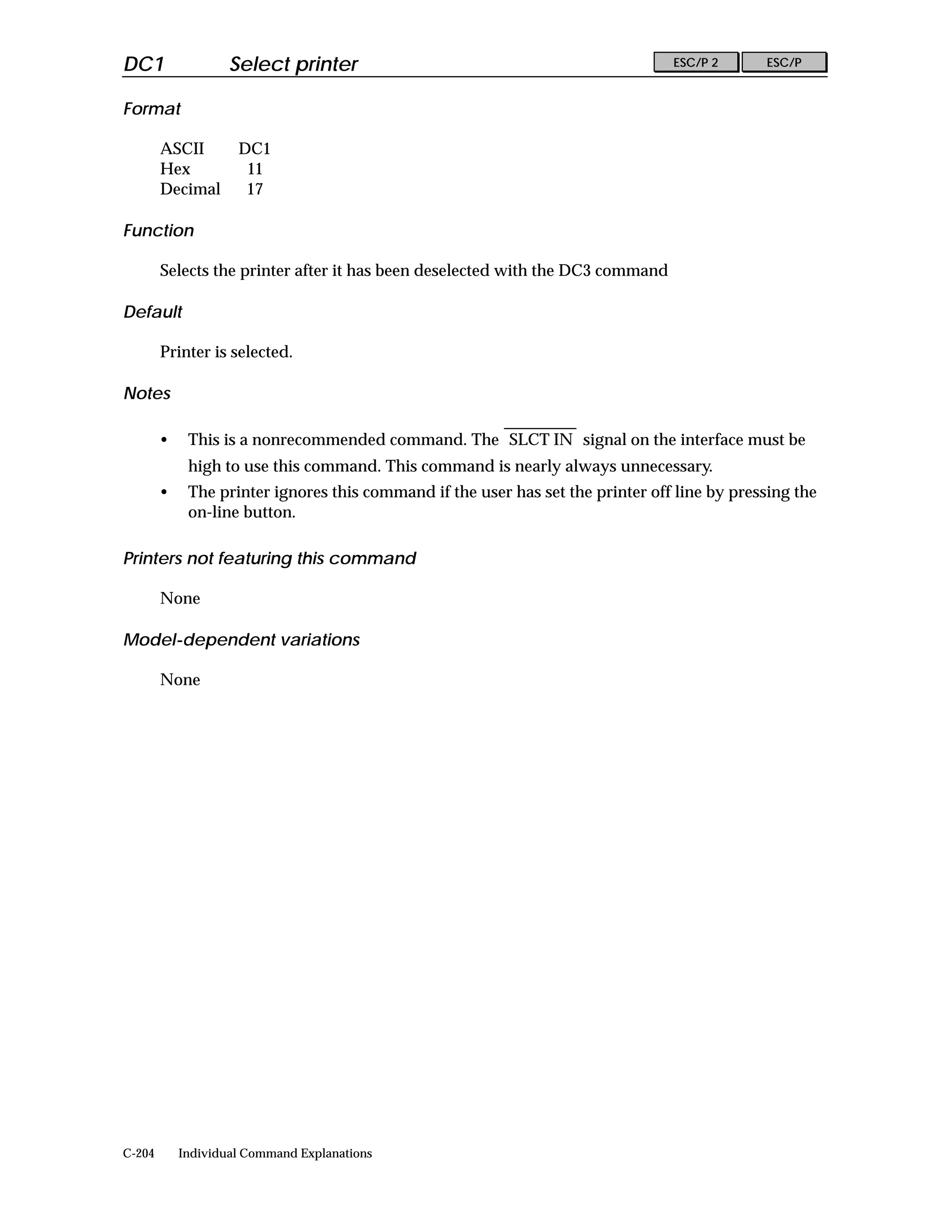 DC1                 Select printer                                               ESC/P 2      ESC/P


Format

        ASCII        DC1
        Hex           11
        Decimal       17

Function

        Selects the printer after it has been deselected with the DC3 command

Default

        Printer is selected.

Notes

        •    This is a nonrecommended command. The SLCT IN signal on the interface must be
             high to use this command. This command is nearly always unnecessary.
        •    The printer ignores this command if the user has set the printer off line by pressing the
             on-line button.

Printers not featuring this command

        None

Model-dependent variations

        None




C-204       Individual Command Explanations
 