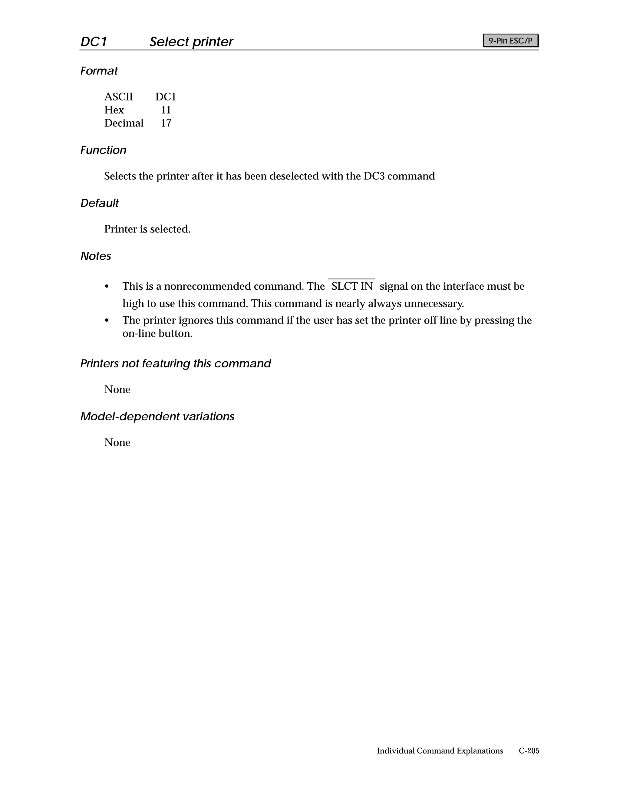 DC1            Select printer                                                               9-Pin ESC/P


Format

    ASCII        DC1
    Hex           11
    Decimal       17

Function

    Selects the printer after it has been deselected with the DC3 command

Default

    Printer is selected.

Notes

    •     This is a nonrecommended command. The SLCT IN signal on the interface must be
          high to use this command. This command is nearly always unnecessary.
    •     The printer ignores this command if the user has set the printer off line by pressing the
          on-line button.

Printers not featuring this command

    None

Model-dependent variations

    None




                                                                 Individual Command Explanations   C-205
 