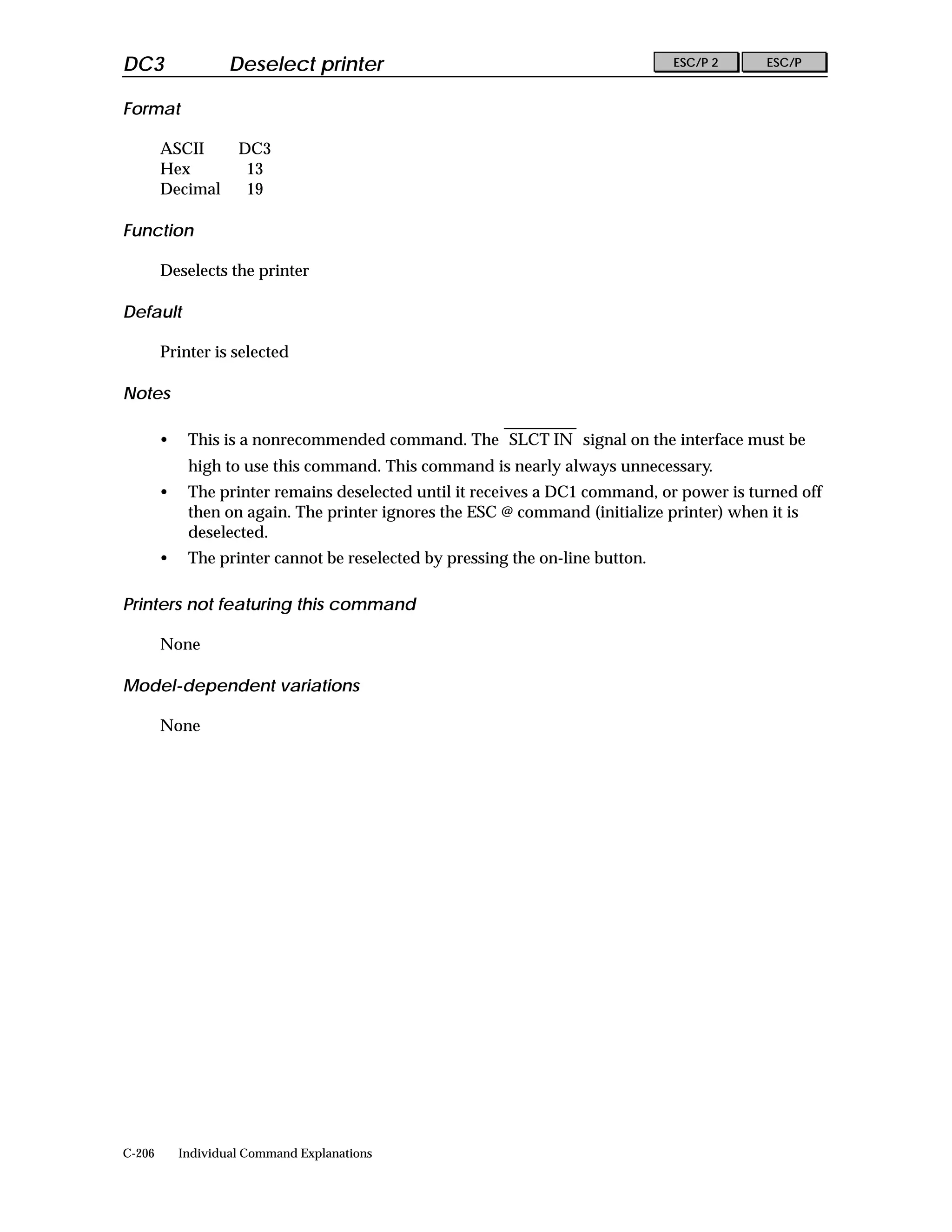 DC3                 Deselect printer                                            ESC/P 2    ESC/P


Format

        ASCII        DC3
        Hex           13
        Decimal       19

Function

        Deselects the printer

Default

        Printer is selected

Notes

        •    This is a nonrecommended command. The SLCT IN signal on the interface must be
             high to use this command. This command is nearly always unnecessary.
        •    The printer remains deselected until it receives a DC1 command, or power is turned off
             then on again. The printer ignores the ESC @ command (initialize printer) when it is
             deselected.
        •    The printer cannot be reselected by pressing the on-line button.

Printers not featuring this command

        None

Model-dependent variations

        None




C-206       Individual Command Explanations
 
