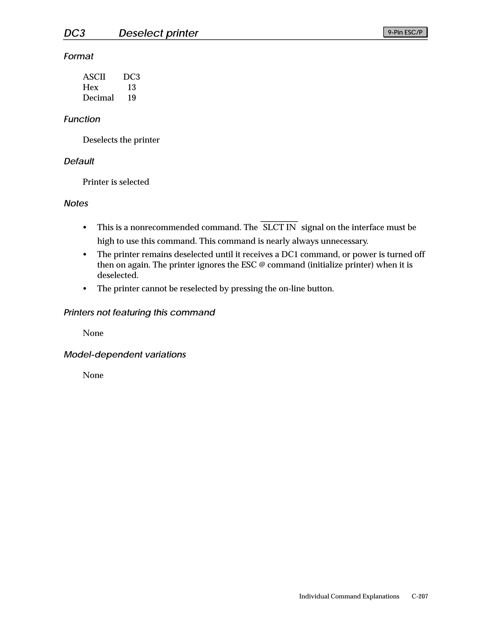 DC3            Deselect printer                                                            9-Pin ESC/P


Format

    ASCII        DC3
    Hex           13
    Decimal       19

Function

    Deselects the printer

Default

    Printer is selected

Notes

    •     This is a nonrecommended command. The SLCT IN signal on the interface must be
          high to use this command. This command is nearly always unnecessary.
    •     The printer remains deselected until it receives a DC1 command, or power is turned off
          then on again. The printer ignores the ESC @ command (initialize printer) when it is
          deselected.
    •     The printer cannot be reselected by pressing the on-line button.

Printers not featuring this command

    None

Model-dependent variations

    None




                                                                Individual Command Explanations   C-207
 