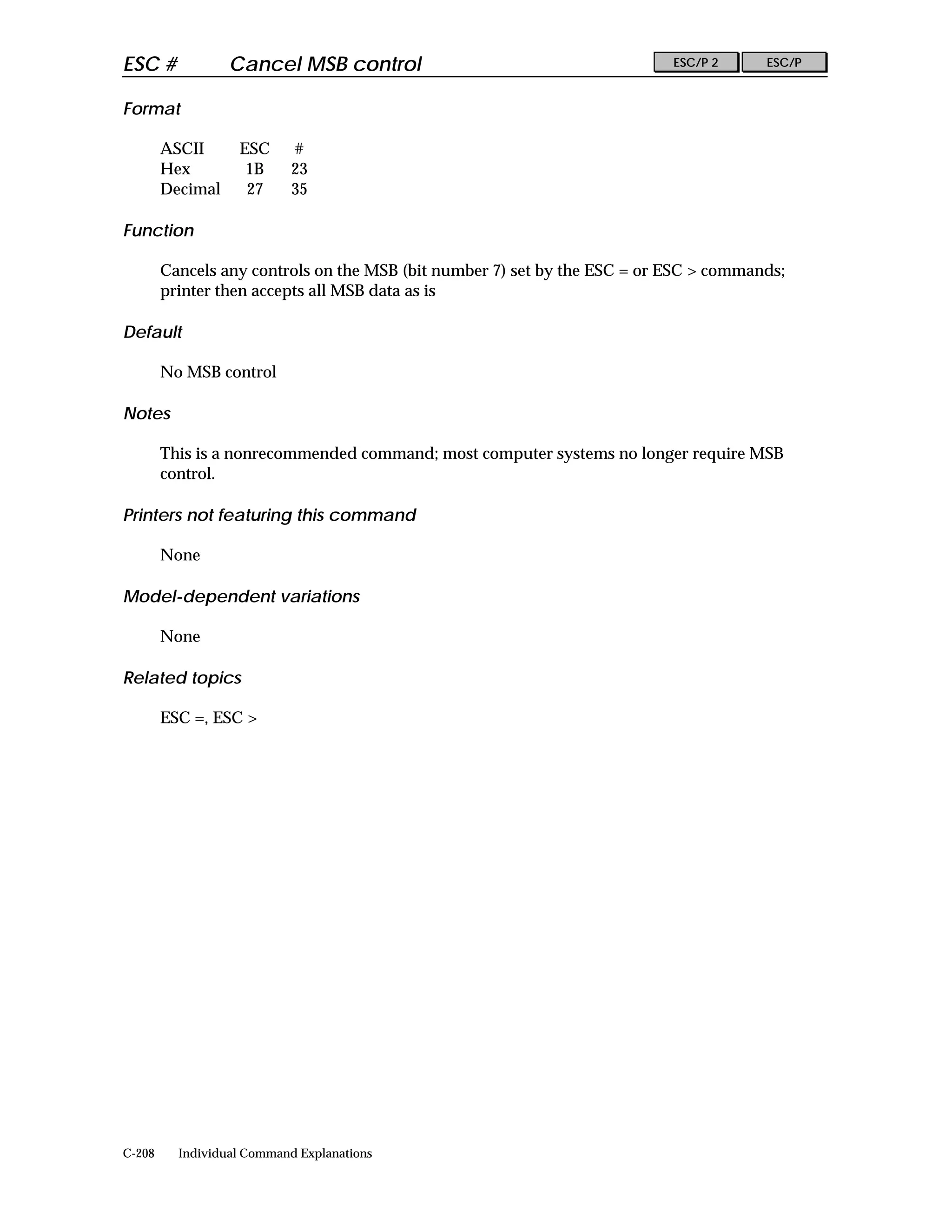 ESC #             Cancel MSB control                                       ESC/P 2     ESC/P


Format

        ASCII      ESC      #
        Hex         1B      23
        Decimal     27      35

Function

        Cancels any controls on the MSB (bit number 7) set by the ESC = or ESC > commands;
        printer then accepts all MSB data as is

Default

        No MSB control

Notes

        This is a nonrecommended command; most computer systems no longer require MSB
        control.

Printers not featuring this command

        None

Model-dependent variations

        None

Related topics

        ESC =, ESC >




C-208     Individual Command Explanations
 