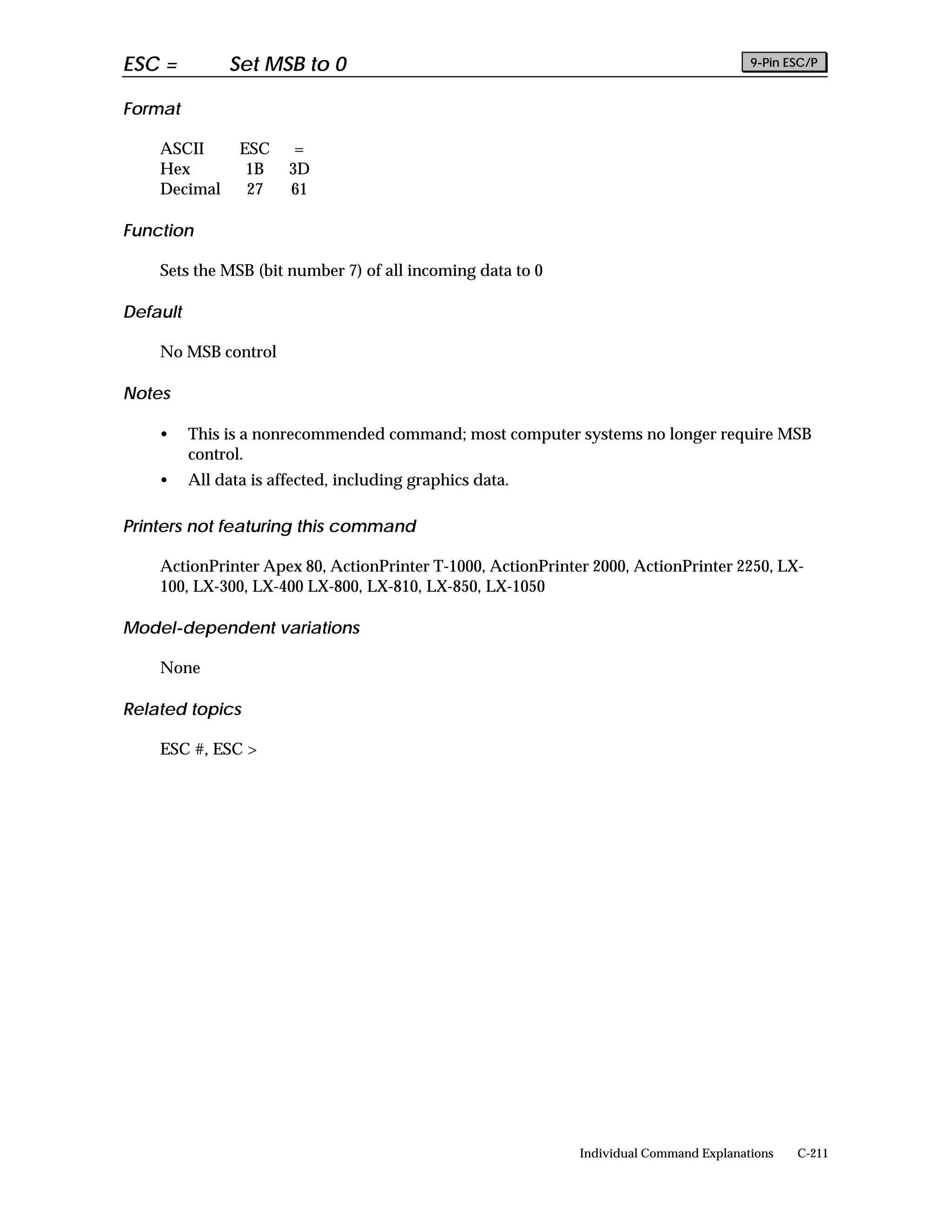 ESC =          Set MSB to 0                                                             9-Pin ESC/P


Format

    ASCII        ESC     =
    Hex           1B    3D
    Decimal       27    61

Function

    Sets the MSB (bit number 7) of all incoming data to 0

Default

    No MSB control

Notes

    •     This is a nonrecommended command; most computer systems no longer require MSB
          control.
    •     All data is affected, including graphics data.

Printers not featuring this command

    ActionPrinter Apex 80, ActionPrinter T-1000, ActionPrinter 2000, ActionPrinter 2250, LX-
    100, LX-300, LX-400 LX-800, LX-810, LX-850, LX-1050

Model-dependent variations

    None

Related topics

    ESC #, ESC >




                                                             Individual Command Explanations   C-211
 