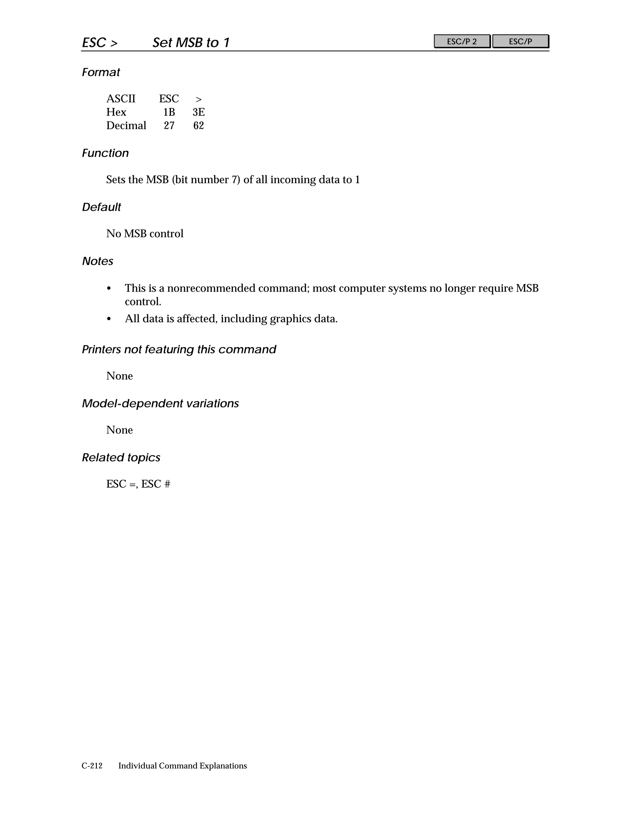 ESC >               Set MSB to 1                                        ESC/P 2     ESC/P


Format

        ASCII        ESC     >
        Hex           1B     3E
        Decimal       27     62

Function

        Sets the MSB (bit number 7) of all incoming data to 1

Default

        No MSB control

Notes

        •    This is a nonrecommended command; most computer systems no longer require MSB
             control.
        •    All data is affected, including graphics data.

Printers not featuring this command

        None

Model-dependent variations

        None

Related topics

        ESC =, ESC #




C-212       Individual Command Explanations
 