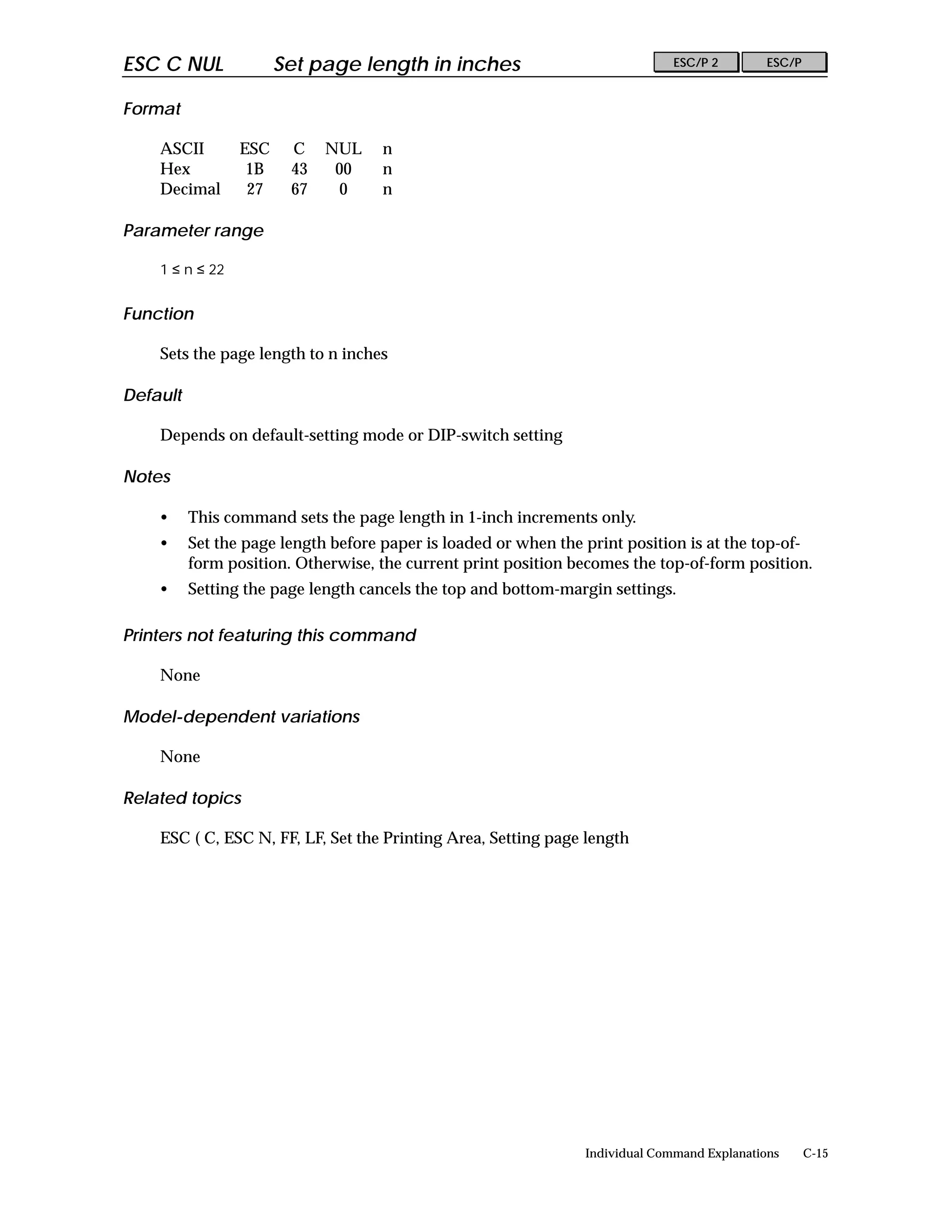 ESC C NUL              Set page length in inches                               ESC/P 2        ESC/P


Format

    ASCII        ESC    C    NUL     n
    Hex           1B    43    00     n
    Decimal       27    67     0     n

Parameter range

    1 ≤ n ≤ 22


Function

    Sets the page length to n inches

Default

    Depends on default-setting mode or DIP-switch setting

Notes

    •     This command sets the page length in 1-inch increments only.
    •     Set the page length before paper is loaded or when the print position is at the top-of-
          form position. Otherwise, the current print position becomes the top-of-form position.
    •     Setting the page length cancels the top and bottom-margin settings.

Printers not featuring this command

    None

Model-dependent variations

    None

Related topics

    ESC ( C, ESC N, FF, LF, Set the Printing Area, Setting page length




                                                                 Individual Command Explanations      C-15
 