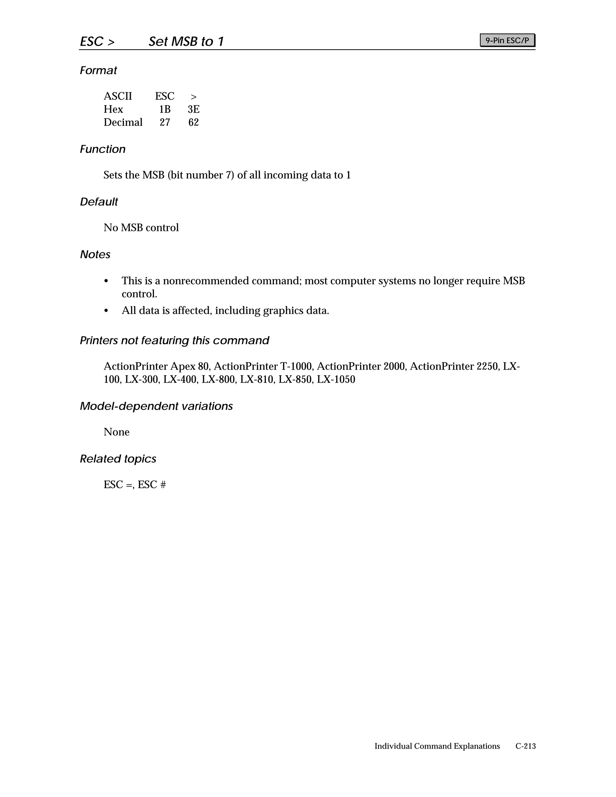 ESC >          Set MSB to 1                                                             9-Pin ESC/P


Format

    ASCII        ESC    >
    Hex           1B    3E
    Decimal       27    62

Function

    Sets the MSB (bit number 7) of all incoming data to 1

Default

    No MSB control

Notes

    •     This is a nonrecommended command; most computer systems no longer require MSB
          control.
    •     All data is affected, including graphics data.

Printers not featuring this command

    ActionPrinter Apex 80, ActionPrinter T-1000, ActionPrinter 2000, ActionPrinter 2250, LX-
    100, LX-300, LX-400, LX-800, LX-810, LX-850, LX-1050

Model-dependent variations

    None

Related topics

    ESC =, ESC #




                                                             Individual Command Explanations   C-213
 
