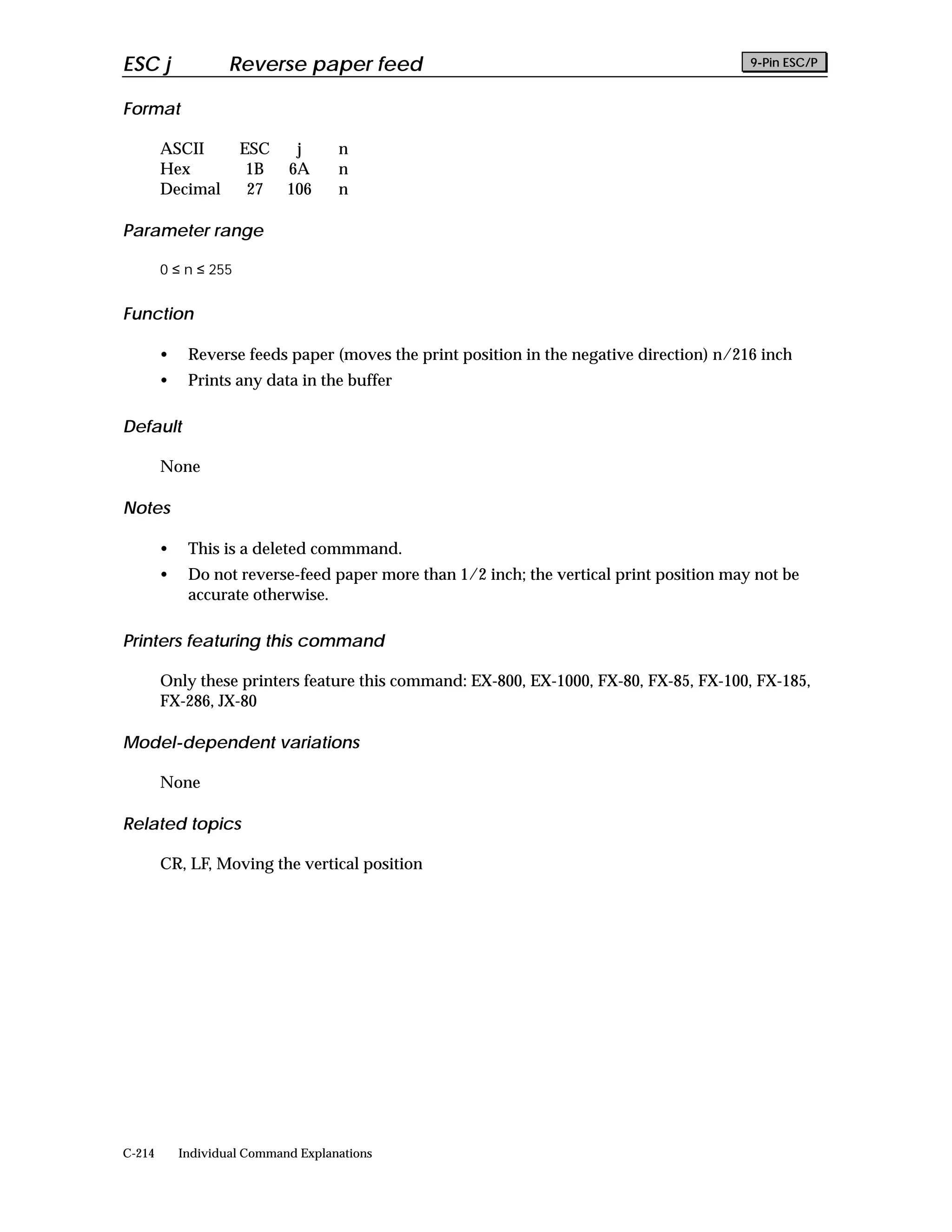 ESC j               Reverse paper feed                                                    9-Pin ESC/P


Format

        ASCII         ESC     j      n
        Hex            1B    6A      n
        Decimal        27    106     n

Parameter range

        0 ≤ n ≤ 255


Function

        •    Reverse feeds paper (moves the print position in the negative direction) n/216 inch
        •    Prints any data in the buffer

Default

        None

Notes

        •    This is a deleted commmand.
        •    Do not reverse-feed paper more than 1/2 inch; the vertical print position may not be
             accurate otherwise.

Printers featuring this command

        Only these printers feature this command: EX-800, EX-1000, FX-80, FX-85, FX-100, FX-185,
        FX-286, JX-80

Model-dependent variations

        None

Related topics

        CR, LF, Moving the vertical position




C-214       Individual Command Explanations
 