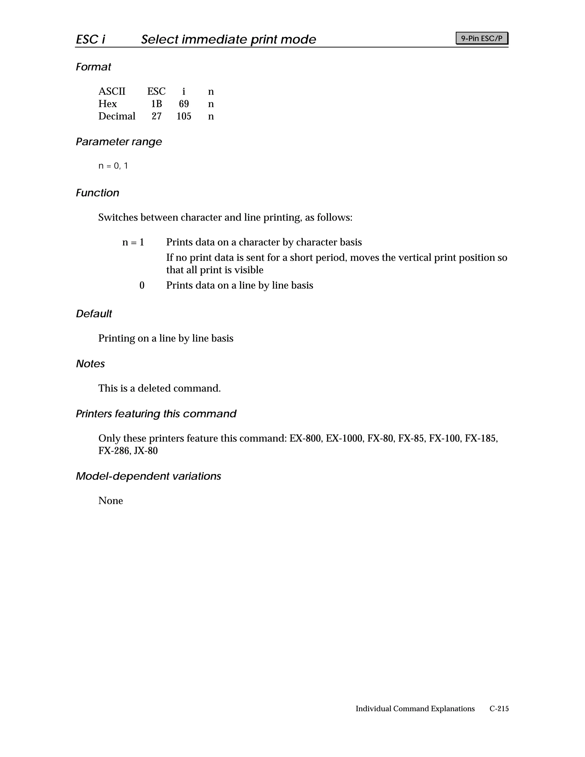 ESC i          Select immediate print mode                                                      9-Pin ESC/P


Format

    ASCII          ESC       i    n
    Hex             1B      69    n
    Decimal         27     105    n

Parameter range

    n = 0, 1


Function

    Switches between character and line printing, as follows:

           n=1           Prints data on a character by character basis
                         If no print data is sent for a short period, moves the vertical print position so
                         that all print is visible
               0         Prints data on a line by line basis

Default

    Printing on a line by line basis

Notes

    This is a deleted command.

Printers featuring this command

    Only these printers feature this command: EX-800, EX-1000, FX-80, FX-85, FX-100, FX-185,
    FX-286, JX-80

Model-dependent variations

    None




                                                                     Individual Command Explanations   C-215
 