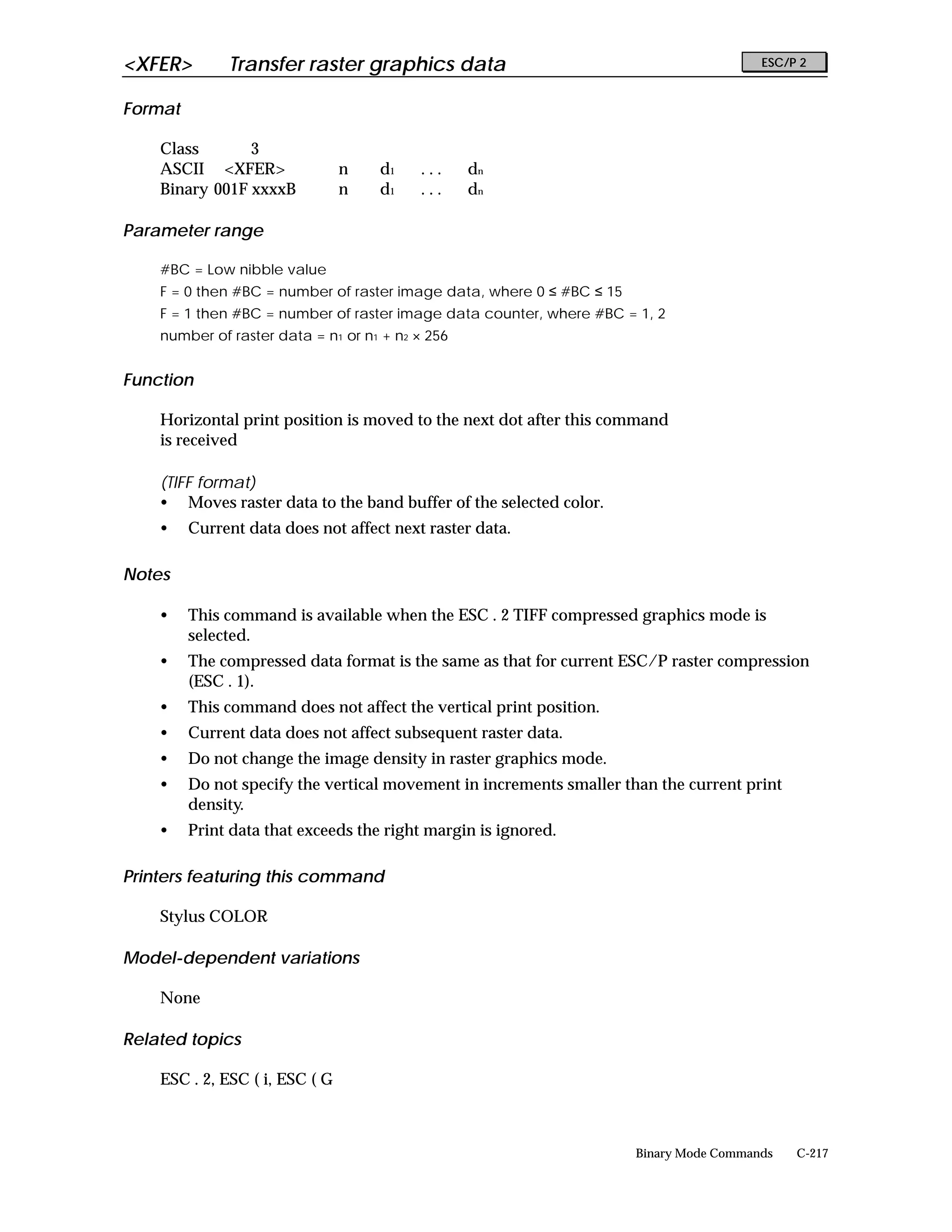 <XFER>        Transfer raster graphics data                                              ESC/P 2


Format

    Class       3
    ASCII <XFER>                n   d1    ...     dn
    Binary 001F xxxxB           n   d1    ...     dn

Parameter range

    #BC = Low nibble value
    F = 0 then #BC = number of raster image data, where 0 ≤ #BC ≤ 15
    F = 1 then #BC = number of raster image data counter, where #BC = 1, 2
    number of raster data = n1 or n1 + n2 × 256


Function

    Horizontal print position is moved to the next dot after this command
    is received

    (TIFF format)
    • Moves raster data to the band buffer of the selected color.
    •    Current data does not affect next raster data.

Notes

    •    This command is available when the ESC . 2 TIFF compressed graphics mode is
         selected.
    •    The compressed data format is the same as that for current ESC/P raster compression
         (ESC . 1).
    •    This command does not affect the vertical print position.
    •    Current data does not affect subsequent raster data.
    •    Do not change the image density in raster graphics mode.
    •    Do not specify the vertical movement in increments smaller than the current print
         density.
    •    Print data that exceeds the right margin is ignored.

Printers featuring this command

    Stylus COLOR

Model-dependent variations

    None

Related topics

    ESC . 2, ESC ( i, ESC ( G



                                                                       Binary Mode Commands   C-217
 