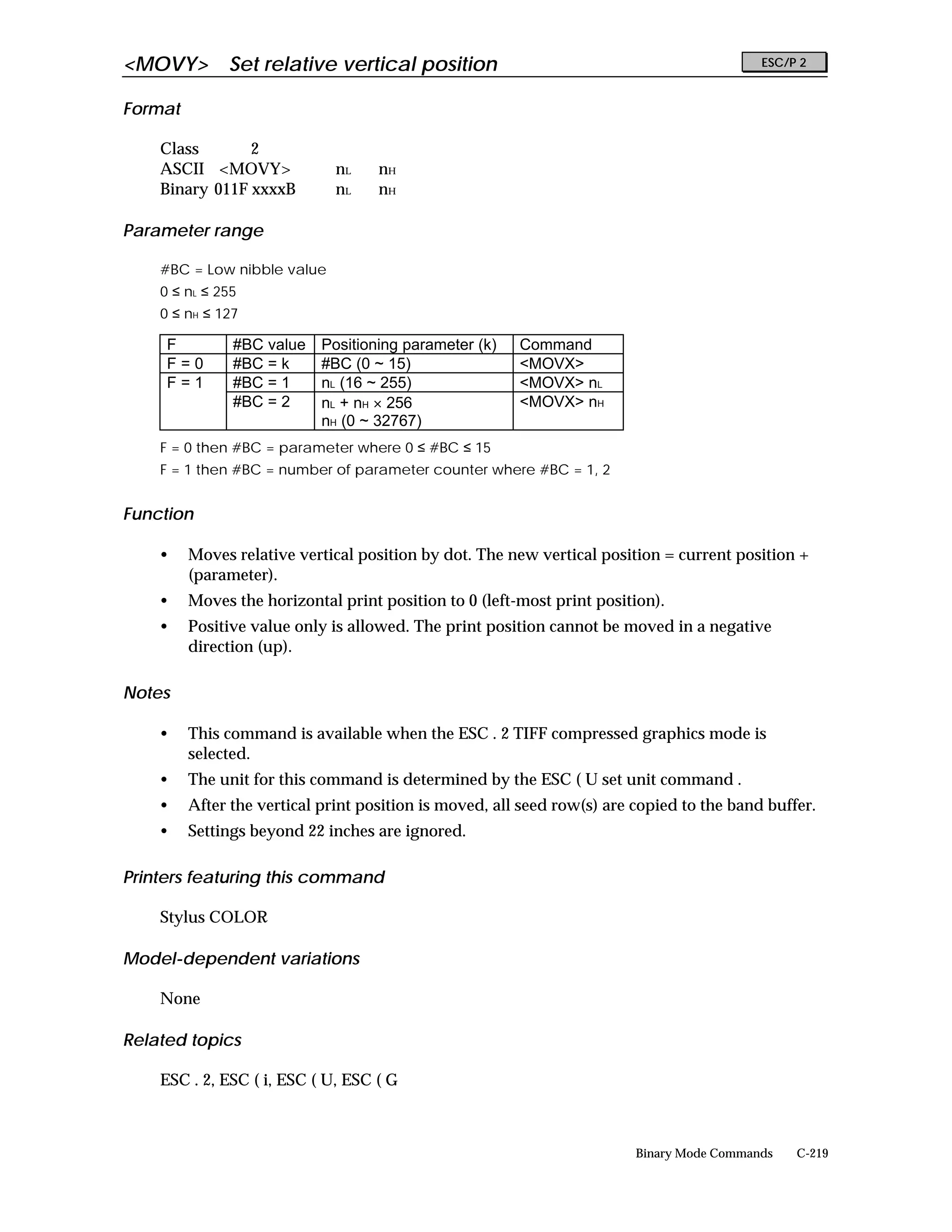 <MOVY>        Set relative vertical position                                               ESC/P 2


Format

    Class       2
    ASCII <MOVY>              nL    nH
    Binary 011F xxxxB         nL    nH

Parameter range

    #BC = Low nibble value
    0 ≤ nL ≤ 255
    0 ≤ nH ≤ 127

     F         #BC value    Positioning parameter (k)   Command
     F=0       #BC = k      #BC (0 ~ 15)                <MOVX>
     F=1       #BC = 1      nL (16 ~ 255)               <MOVX> nL
               #BC = 2      nL + nH × 256               <MOVX> nH
                            nH (0 ~ 32767)
    F = 0 then #BC = parameter where 0 ≤ #BC ≤ 15
    F = 1 then #BC = number of parameter counter where #BC = 1, 2


Function

    •    Moves relative vertical position by dot. The new vertical position = current position +
         (parameter).
    •    Moves the horizontal print position to 0 (left-most print position).
    •    Positive value only is allowed. The print position cannot be moved in a negative
         direction (up).

Notes

    •    This command is available when the ESC . 2 TIFF compressed graphics mode is
         selected.
    •    The unit for this command is determined by the ESC ( U set unit command .
    •    After the vertical print position is moved, all seed row(s) are copied to the band buffer.
    •    Settings beyond 22 inches are ignored.

Printers featuring this command

    Stylus COLOR

Model-dependent variations

    None

Related topics

    ESC . 2, ESC ( i, ESC ( U, ESC ( G



                                                                         Binary Mode Commands   C-219
 
