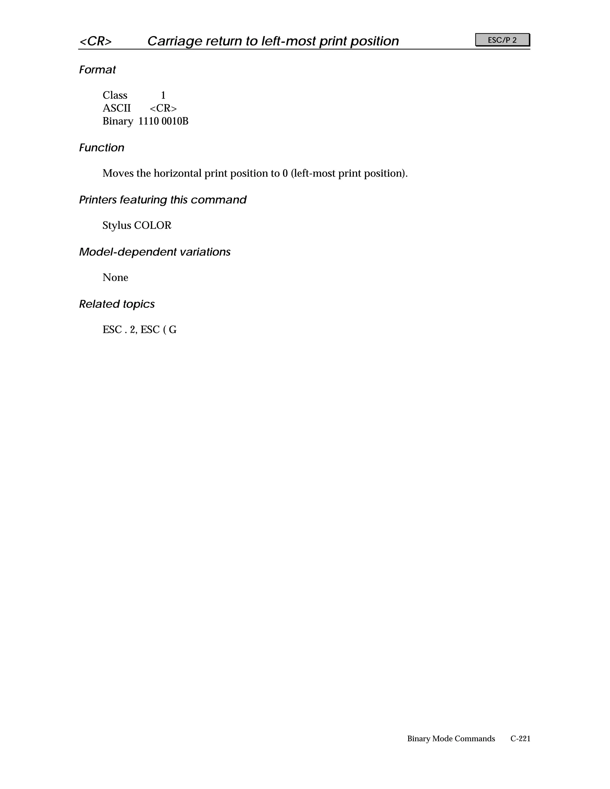 <CR>         Carriage return to left-most print position                                 ESC/P 2


Format

    Class       1
    ASCII    <CR>
    Binary 1110 0010B

Function

    Moves the horizontal print position to 0 (left-most print position).

Printers featuring this command

    Stylus COLOR

Model-dependent variations

    None

Related topics

    ESC . 2, ESC ( G




                                                                       Binary Mode Commands   C-221
 
