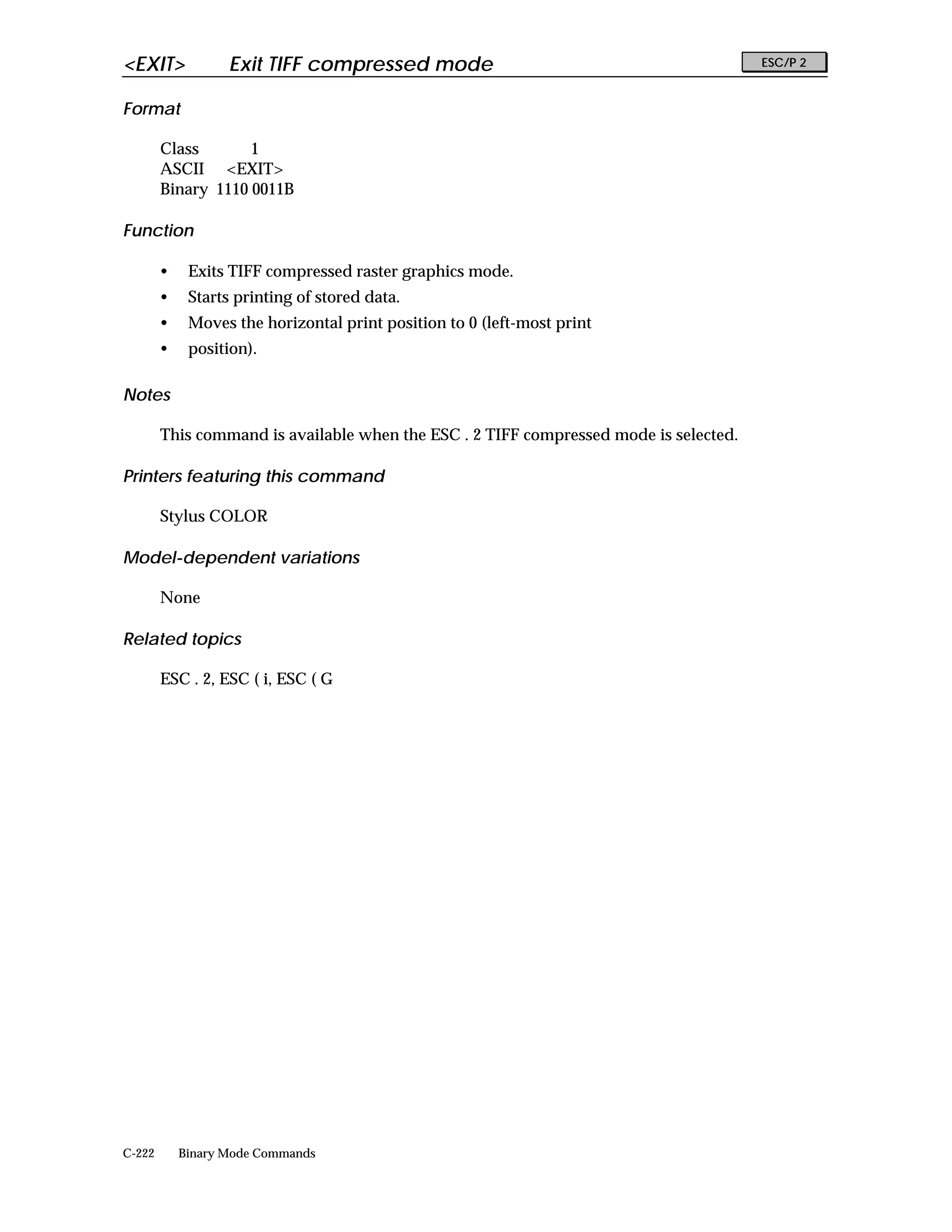 <EXIT>             Exit TIFF compressed mode                                           ESC/P 2


Format

        Class       1
        ASCII <EXIT>
        Binary 1110 0011B

Function

        •    Exits TIFF compressed raster graphics mode.
        •    Starts printing of stored data.
        •    Moves the horizontal print position to 0 (left-most print
        •    position).

Notes

        This command is available when the ESC . 2 TIFF compressed mode is selected.

Printers featuring this command

        Stylus COLOR

Model-dependent variations

        None

Related topics

        ESC . 2, ESC ( i, ESC ( G




C-222       Binary Mode Commands
 