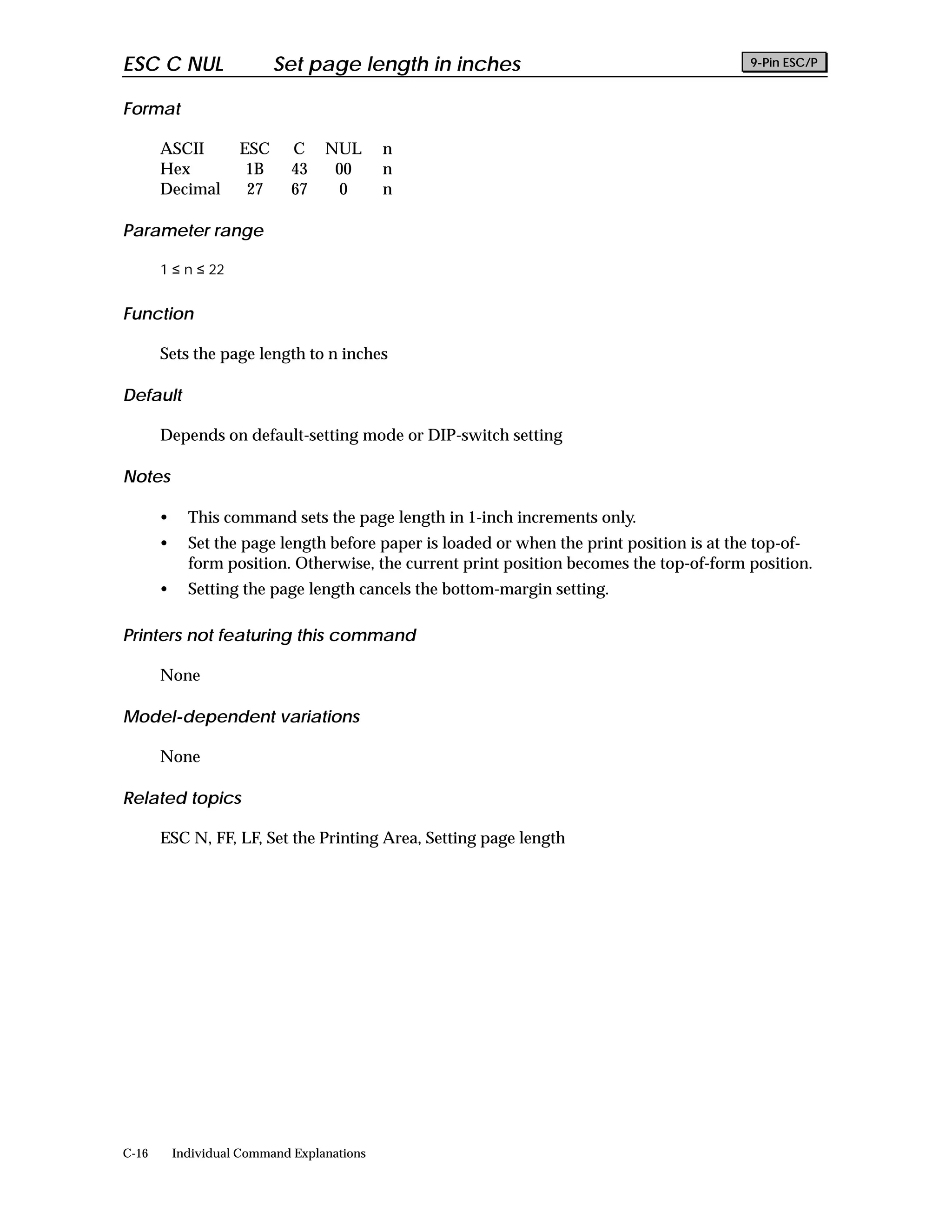 ESC C NUL                  Set page length in inches                                       9-Pin ESC/P


Format

       ASCII         ESC      C    NUL       n
       Hex            1B      43    00       n
       Decimal        27      67     0       n

Parameter range

       1 ≤ n ≤ 22


Function

       Sets the page length to n inches

Default

       Depends on default-setting mode or DIP-switch setting

Notes

       •     This command sets the page length in 1-inch increments only.
       •     Set the page length before paper is loaded or when the print position is at the top-of-
             form position. Otherwise, the current print position becomes the top-of-form position.
       •     Setting the page length cancels the bottom-margin setting.

Printers not featuring this command

       None

Model-dependent variations

       None

Related topics

       ESC N, FF, LF, Set the Printing Area, Setting page length




C-16       Individual Command Explanations
 