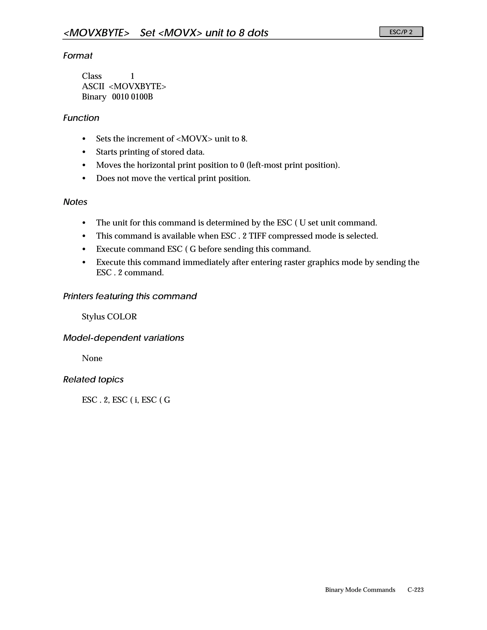 <MOVXBYTE> Set <MOVX> unit to 8 dots                                                      ESC/P 2


Format

    Class       1
    ASCII <MOVXBYTE>
    Binary 0010 0100B

Function

    •    Sets the increment of <MOVX> unit to 8.
    •    Starts printing of stored data.
    •    Moves the horizontal print position to 0 (left-most print position).
    •    Does not move the vertical print position.

Notes

    •    The unit for this command is determined by the ESC ( U set unit command.
    •    This command is available when ESC . 2 TIFF compressed mode is selected.
    •    Execute command ESC ( G before sending this command.
    •    Execute this command immediately after entering raster graphics mode by sending the
         ESC . 2 command.

Printers featuring this command

    Stylus COLOR

Model-dependent variations

    None

Related topics

    ESC . 2, ESC ( i, ESC ( G




                                                                        Binary Mode Commands   C-223
 