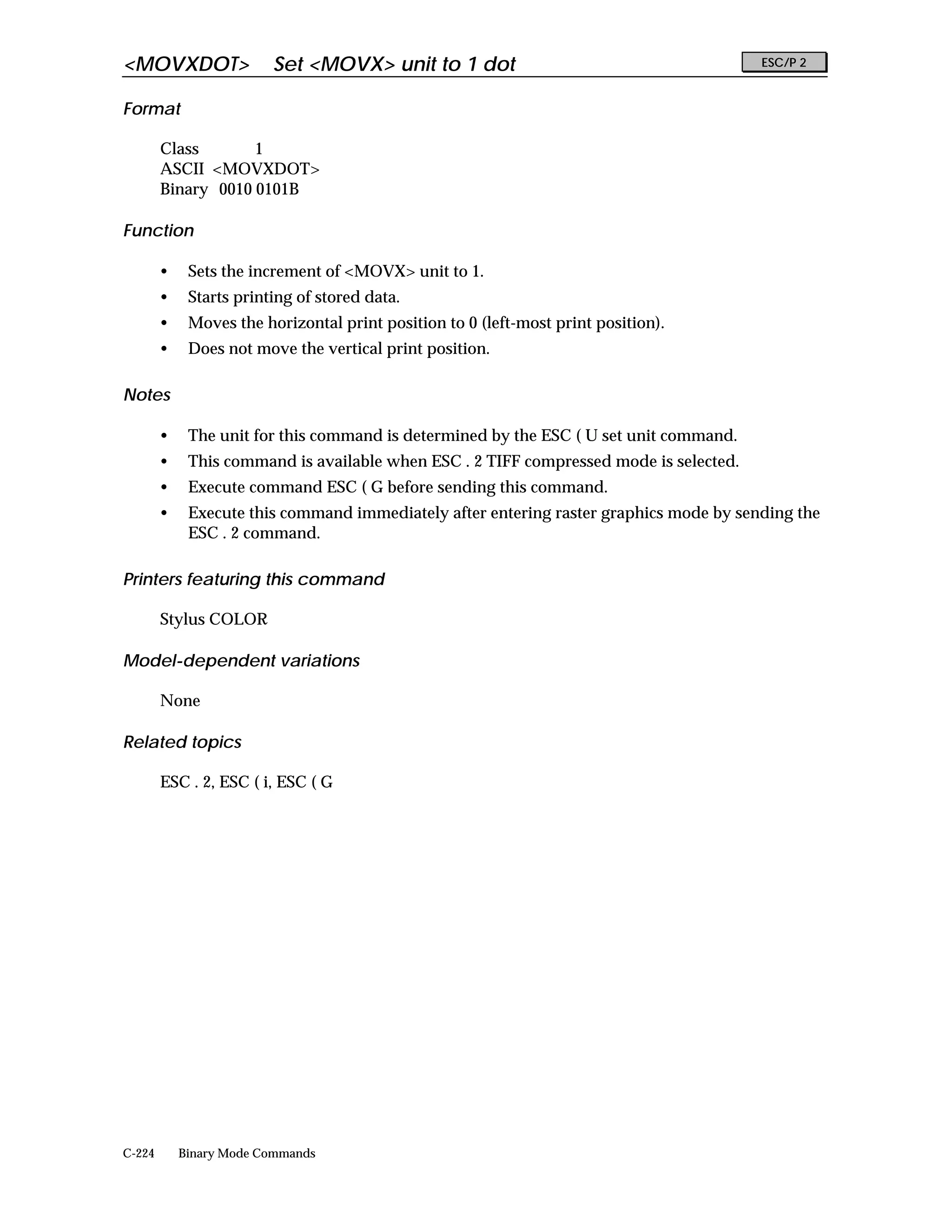 <MOVXDOT>                Set <MOVX> unit to 1 dot                                       ESC/P 2


Format

        Class       1
        ASCII <MOVXDOT>
        Binary 0010 0101B

Function

        •    Sets the increment of <MOVX> unit to 1.
        •    Starts printing of stored data.
        •    Moves the horizontal print position to 0 (left-most print position).
        •    Does not move the vertical print position.

Notes

        •    The unit for this command is determined by the ESC ( U set unit command.
        •    This command is available when ESC . 2 TIFF compressed mode is selected.
        •    Execute command ESC ( G before sending this command.
        •    Execute this command immediately after entering raster graphics mode by sending the
             ESC . 2 command.

Printers featuring this command

        Stylus COLOR

Model-dependent variations

        None

Related topics

        ESC . 2, ESC ( i, ESC ( G




C-224       Binary Mode Commands
 