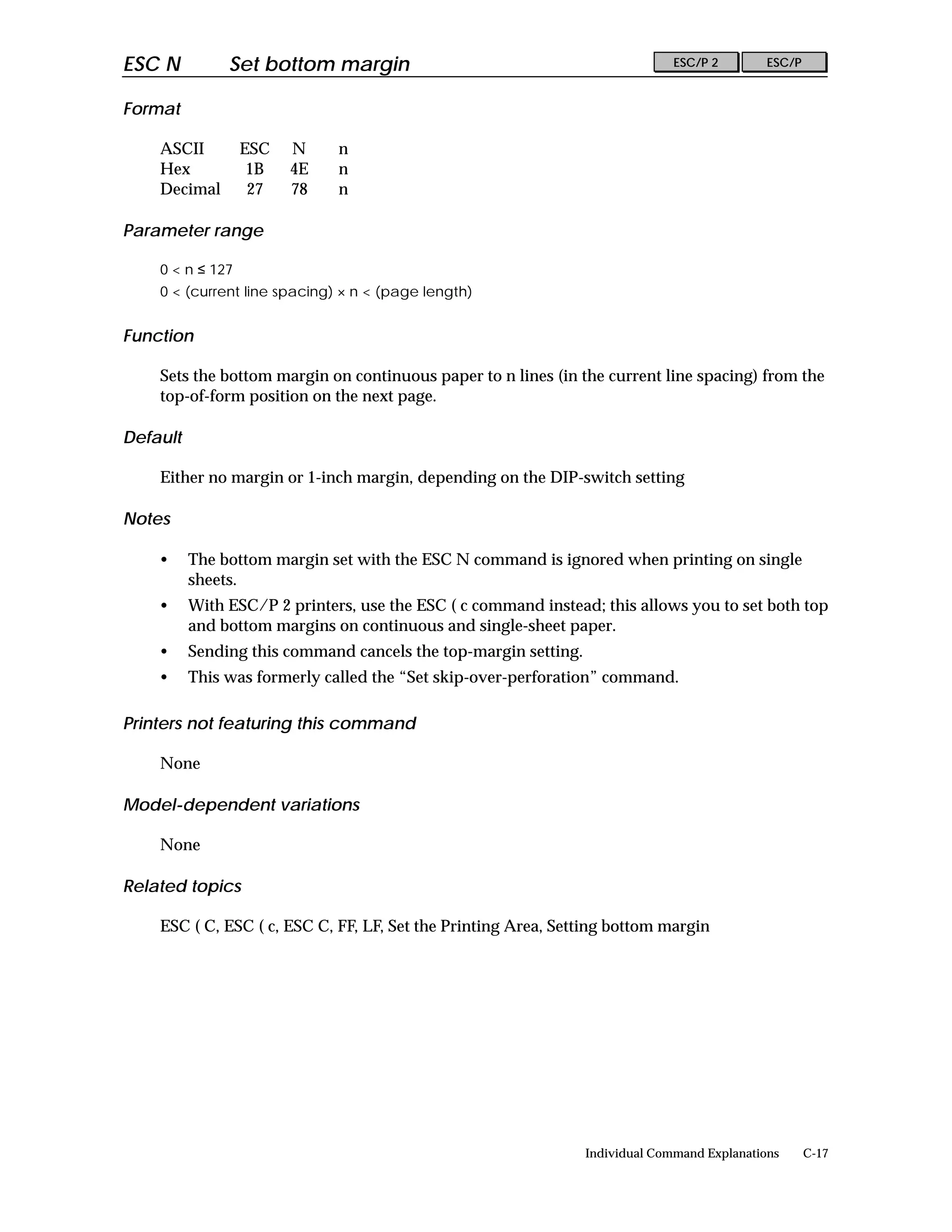 ESC N          Set bottom margin                                               ESC/P 2        ESC/P


Format

    ASCII         ESC   N     n
    Hex            1B   4E    n
    Decimal        27   78    n

Parameter range

    0 < n ≤ 127
    0 < (current line spacing) × n < (page length)


Function

    Sets the bottom margin on continuous paper to n lines (in the current line spacing) from the
    top-of-form position on the next page.

Default

    Either no margin or 1-inch margin, depending on the DIP-switch setting

Notes

    •     The bottom margin set with the ESC N command is ignored when printing on single
          sheets.
    •     With ESC/P 2 printers, use the ESC ( c command instead; this allows you to set both top
          and bottom margins on continuous and single-sheet paper.
    •     Sending this command cancels the top-margin setting.
    •     This was formerly called the “Set skip-over-perforation” command.

Printers not featuring this command

    None

Model-dependent variations

    None

Related topics

    ESC ( C, ESC ( c, ESC C, FF, LF, Set the Printing Area, Setting bottom margin




                                                                 Individual Command Explanations      C-17
 