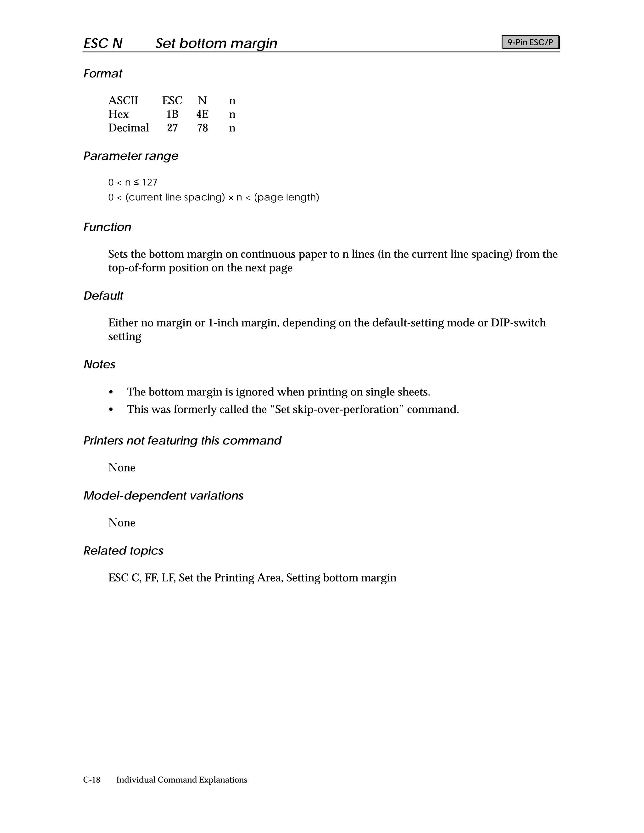 ESC N               Set bottom margin                                                   9-Pin ESC/P


Format

       ASCII         ESC     N       n
       Hex            1B     4E      n
       Decimal        27     78      n

Parameter range

       0 < n ≤ 127
       0 < (current line spacing) × n < (page length)


Function

       Sets the bottom margin on continuous paper to n lines (in the current line spacing) from the
       top-of-form position on the next page

Default

       Either no margin or 1-inch margin, depending on the default-setting mode or DIP-switch
       setting

Notes

       •     The bottom margin is ignored when printing on single sheets.
       •     This was formerly called the “Set skip-over-perforation” command.

Printers not featuring this command

       None

Model-dependent variations

       None

Related topics

       ESC C, FF, LF, Set the Printing Area, Setting bottom margin




C-18       Individual Command Explanations
 