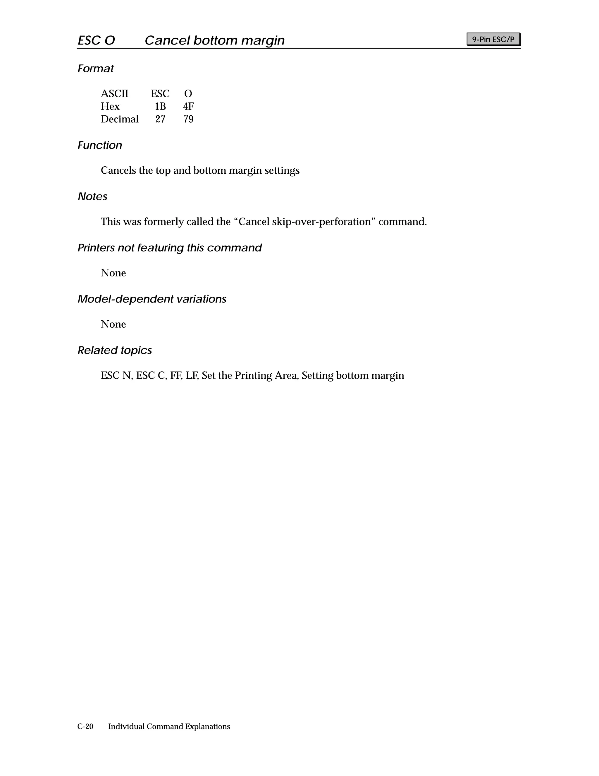 ESC O            Cancel bottom margin                                         9-Pin ESC/P


Format

       ASCII      ESC     O
       Hex         1B     4F
       Decimal     27     79

Function

       Cancels the top and bottom margin settings

Notes

       This was formerly called the “Cancel skip-over-perforation” command.

Printers not featuring this command

       None

Model-dependent variations

       None

Related topics

       ESC N, ESC C, FF, LF, Set the Printing Area, Setting bottom margin




C-20    Individual Command Explanations
 