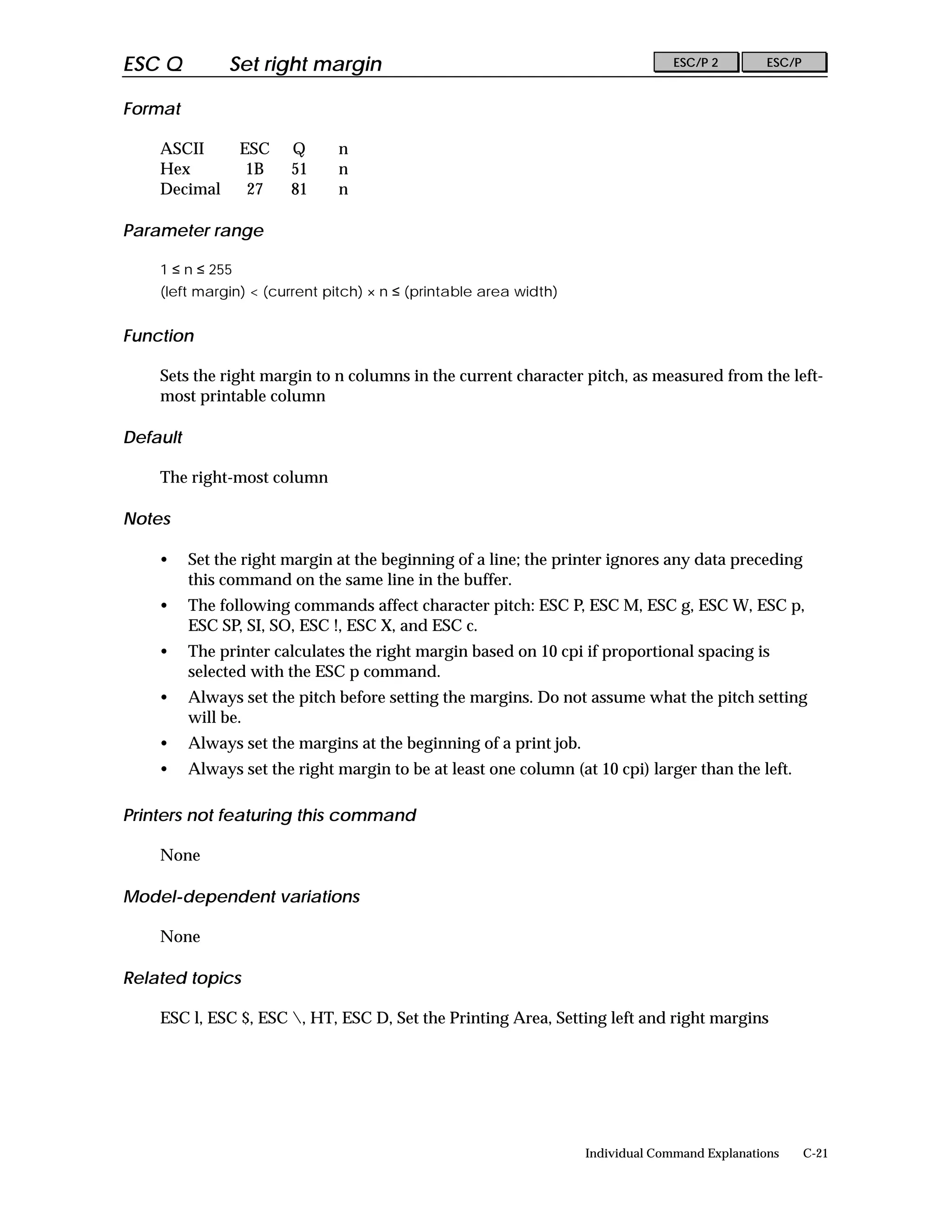 ESC Q          Set right margin                                                   ESC/P 2        ESC/P


Format

    ASCII         ESC   Q      n
    Hex            1B   51     n
    Decimal        27   81     n

Parameter range

    1 ≤ n ≤ 255
    (left margin) < (current pitch) × n ≤ (printable area width)


Function

    Sets the right margin to n columns in the current character pitch, as measured from the left-
    most printable column

Default

    The right-most column

Notes

    •     Set the right margin at the beginning of a line; the printer ignores any data preceding
          this command on the same line in the buffer.
    •     The following commands affect character pitch: ESC P, ESC M, ESC g, ESC W, ESC p,
          ESC SP, SI, SO, ESC !, ESC X, and ESC c.
    •     The printer calculates the right margin based on 10 cpi if proportional spacing is
          selected with the ESC p command.
    •     Always set the pitch before setting the margins. Do not assume what the pitch setting
          will be.
    •     Always set the margins at the beginning of a print job.
    •     Always set the right margin to be at least one column (at 10 cpi) larger than the left.

Printers not featuring this command

    None

Model-dependent variations

    None

Related topics

    ESC l, ESC $, ESC , HT, ESC D, Set the Printing Area, Setting left and right margins




                                                                    Individual Command Explanations      C-21
 