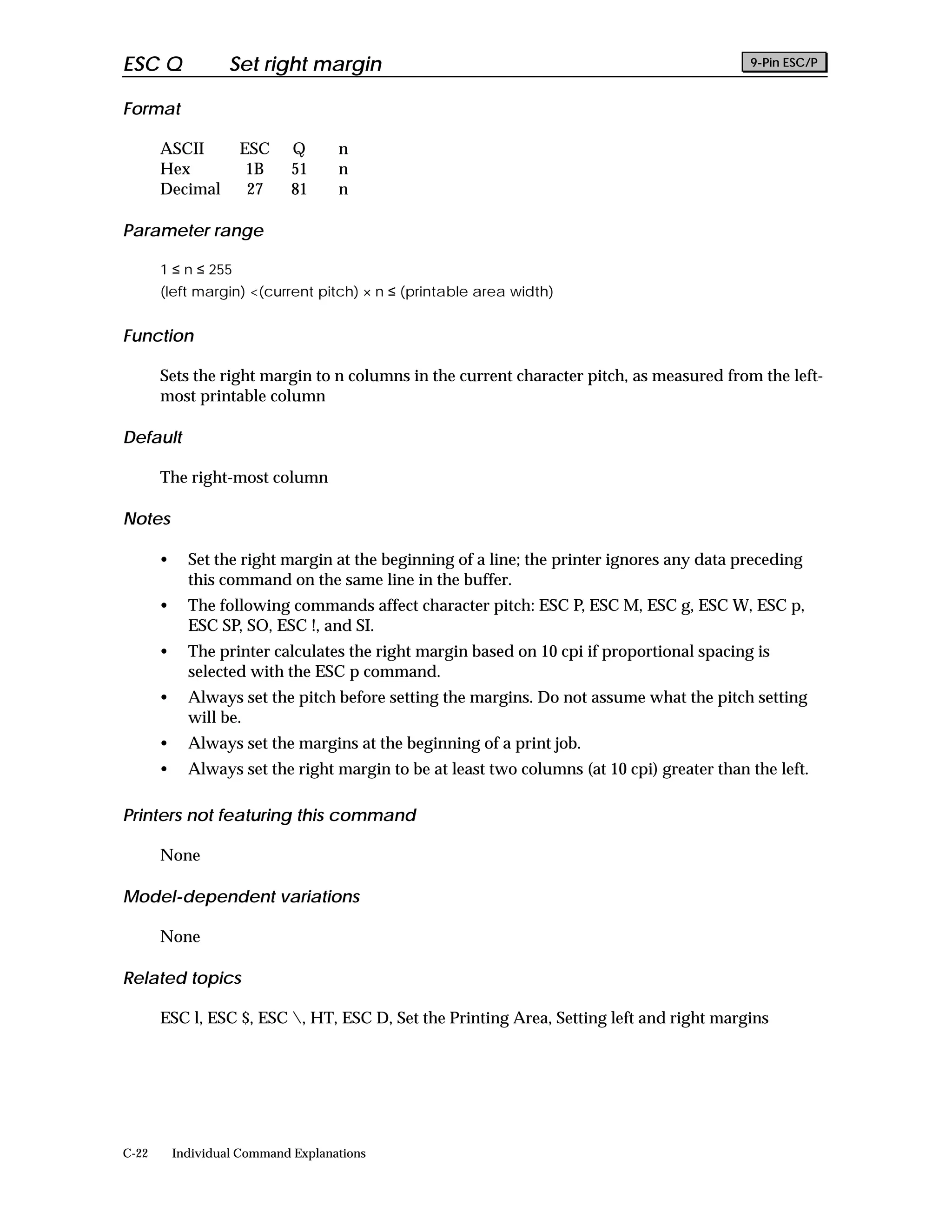 ESC Q               Set right margin                                                         9-Pin ESC/P


Format

       ASCII         ESC      Q      n
       Hex            1B      51     n
       Decimal        27      81     n

Parameter range

       1 ≤ n ≤ 255
       (left margin) <(current pitch) × n ≤ (printable area width)


Function

       Sets the right margin to n columns in the current character pitch, as measured from the left-
       most printable column

Default

       The right-most column

Notes

       •     Set the right margin at the beginning of a line; the printer ignores any data preceding
             this command on the same line in the buffer.
       •     The following commands affect character pitch: ESC P, ESC M, ESC g, ESC W, ESC p,
             ESC SP, SO, ESC !, and SI.
       •     The printer calculates the right margin based on 10 cpi if proportional spacing is
             selected with the ESC p command.
       •     Always set the pitch before setting the margins. Do not assume what the pitch setting
             will be.
       •     Always set the margins at the beginning of a print job.
       •     Always set the right margin to be at least two columns (at 10 cpi) greater than the left.

Printers not featuring this command

       None

Model-dependent variations

       None

Related topics

       ESC l, ESC $, ESC , HT, ESC D, Set the Printing Area, Setting left and right margins




C-22       Individual Command Explanations
 