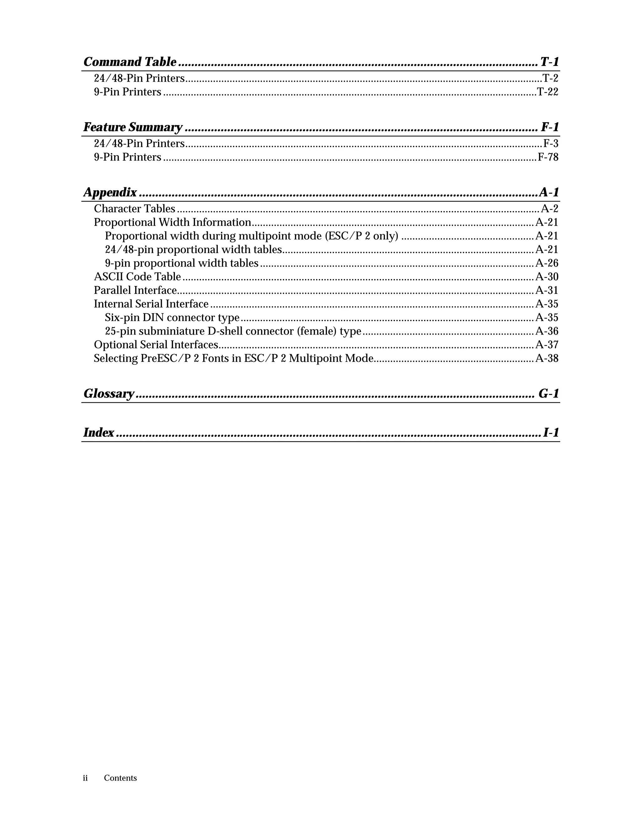 Command Table .............................................................................................................. T-1
     24/48-Pin Printers.................................................................................................................................T-2
     9-Pin Printers .......................................................................................................................................T-22


Feature Summary ............................................................................................................ F-1
     24/48-Pin Printers.................................................................................................................................F-3
     9-Pin Printers .......................................................................................................................................F-78


Appendix ..........................................................................................................................A-1
     Character Tables ...................................................................................................................................A-2
     Proportional Width Information......................................................................................................A-21
       Proportional width during multipoint mode (ESC/P 2 only) ................................................A-21
       24/48-pin proportional width tables...........................................................................................A-21
       9-pin proportional width tables ...................................................................................................A-26
     ASCII Code Table ...............................................................................................................................A-30
     Parallel Interface.................................................................................................................................A-31
     Internal Serial Interface .....................................................................................................................A-35
       Six-pin DIN connector type..........................................................................................................A-35
       25-pin subminiature D-shell connector (female) type..............................................................A-36
     Optional Serial Interfaces..................................................................................................................A-37
     Selecting PreESC/P 2 Fonts in ESC/P 2 Multipoint Mode..........................................................A-38


Glossary .......................................................................................................................... G-1


Index .................................................................................................................................. I-1




ii      Contents
 