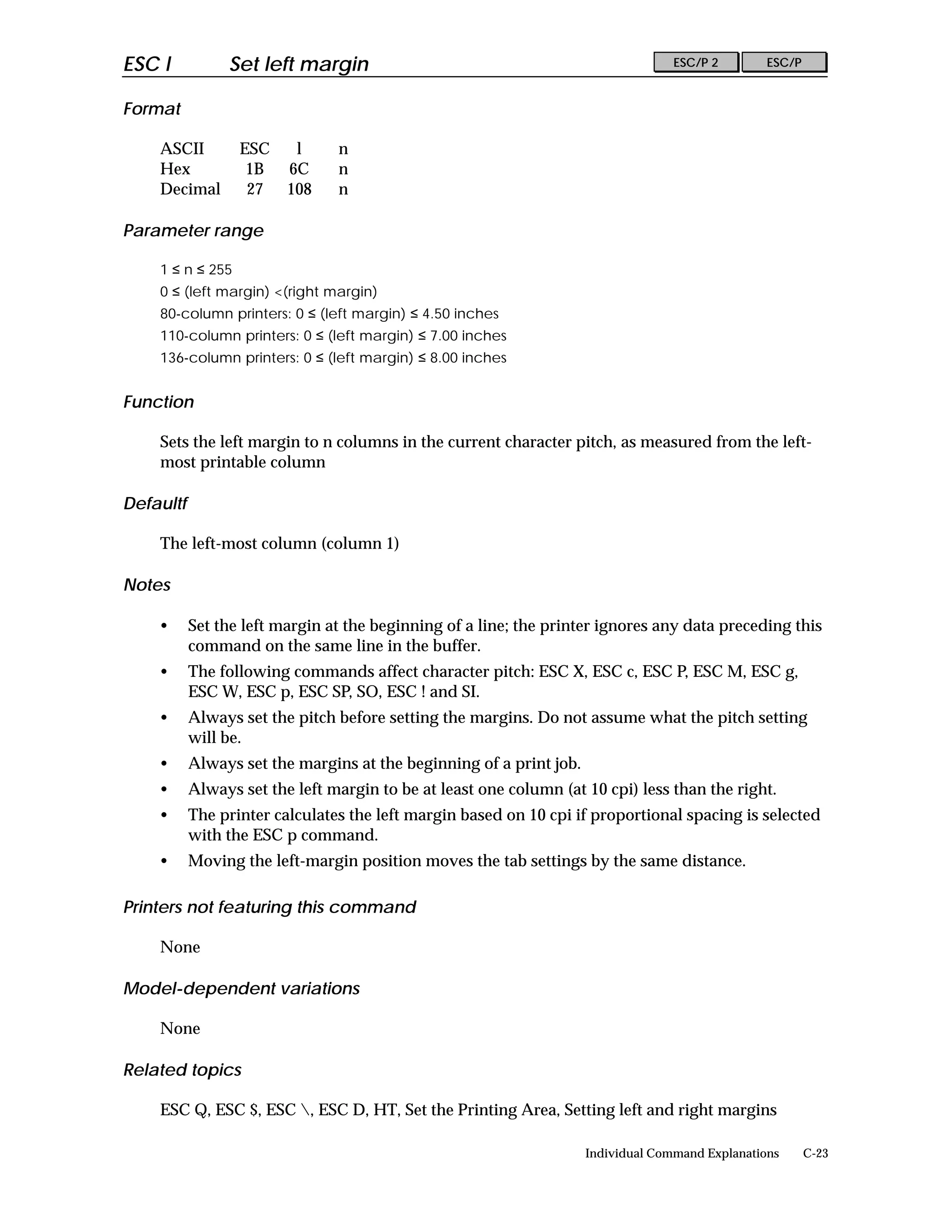 ESC l           Set left margin                                                    ESC/P 2        ESC/P


Format

    ASCII         ESC     l     n
    Hex            1B    6C     n
    Decimal        27    108    n

Parameter range

    1 ≤ n ≤ 255
    0 ≤ (left margin) <(right margin)
    80-column printers: 0 ≤ (left margin) ≤ 4.50 inches
    110-column printers: 0 ≤ (left margin) ≤ 7.00 inches
    136-column printers: 0 ≤ (left margin) ≤ 8.00 inches


Function

    Sets the left margin to n columns in the current character pitch, as measured from the left-
    most printable column

Defaultf

    The left-most column (column 1)

Notes

    •      Set the left margin at the beginning of a line; the printer ignores any data preceding this
           command on the same line in the buffer.
    •      The following commands affect character pitch: ESC X, ESC c, ESC P, ESC M, ESC g,
           ESC W, ESC p, ESC SP, SO, ESC ! and SI.
    •      Always set the pitch before setting the margins. Do not assume what the pitch setting
           will be.
    •      Always set the margins at the beginning of a print job.
    •      Always set the left margin to be at least one column (at 10 cpi) less than the right.
    •      The printer calculates the left margin based on 10 cpi if proportional spacing is selected
           with the ESC p command.
    •      Moving the left-margin position moves the tab settings by the same distance.

Printers not featuring this command

    None

Model-dependent variations

    None

Related topics

    ESC Q, ESC $, ESC , ESC D, HT, Set the Printing Area, Setting left and right margins

                                                                     Individual Command Explanations      C-23
 