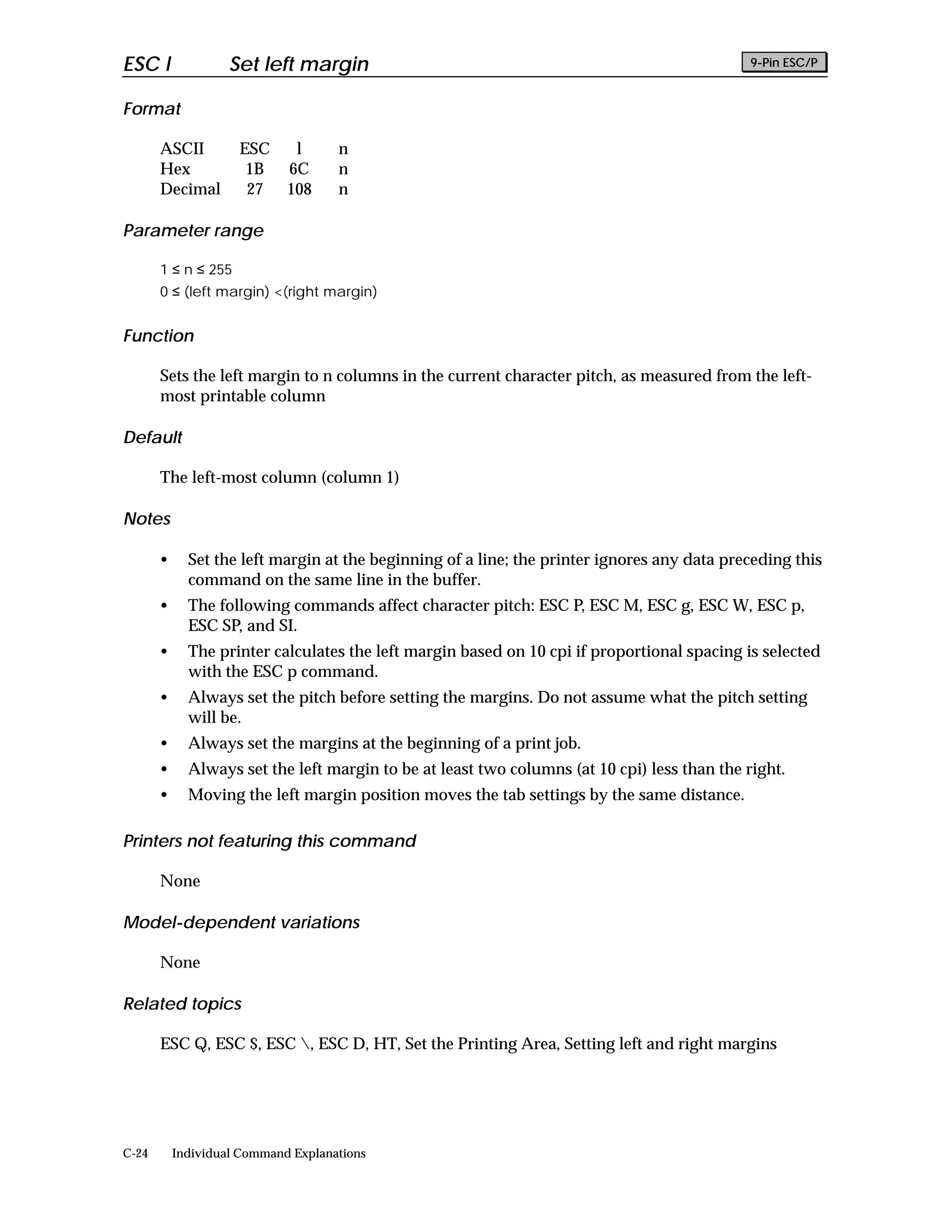 ESC l               Set left margin                                                          9-Pin ESC/P


Format

       ASCII         ESC      l      n
       Hex            1B     6C      n
       Decimal        27     108     n

Parameter range

       1 ≤ n ≤ 255
       0 ≤ (left margin) <(right margin)


Function

       Sets the left margin to n columns in the current character pitch, as measured from the left-
       most printable column

Default

       The left-most column (column 1)

Notes

       •     Set the left margin at the beginning of a line; the printer ignores any data preceding this
             command on the same line in the buffer.
       •     The following commands affect character pitch: ESC P, ESC M, ESC g, ESC W, ESC p,
             ESC SP, and SI.
       •     The printer calculates the left margin based on 10 cpi if proportional spacing is selected
             with the ESC p command.
       •     Always set the pitch before setting the margins. Do not assume what the pitch setting
             will be.
       •     Always set the margins at the beginning of a print job.
       •     Always set the left margin to be at least two columns (at 10 cpi) less than the right.
       •     Moving the left margin position moves the tab settings by the same distance.

Printers not featuring this command

       None

Model-dependent variations

       None

Related topics

       ESC Q, ESC $, ESC , ESC D, HT, Set the Printing Area, Setting left and right margins




C-24       Individual Command Explanations
 