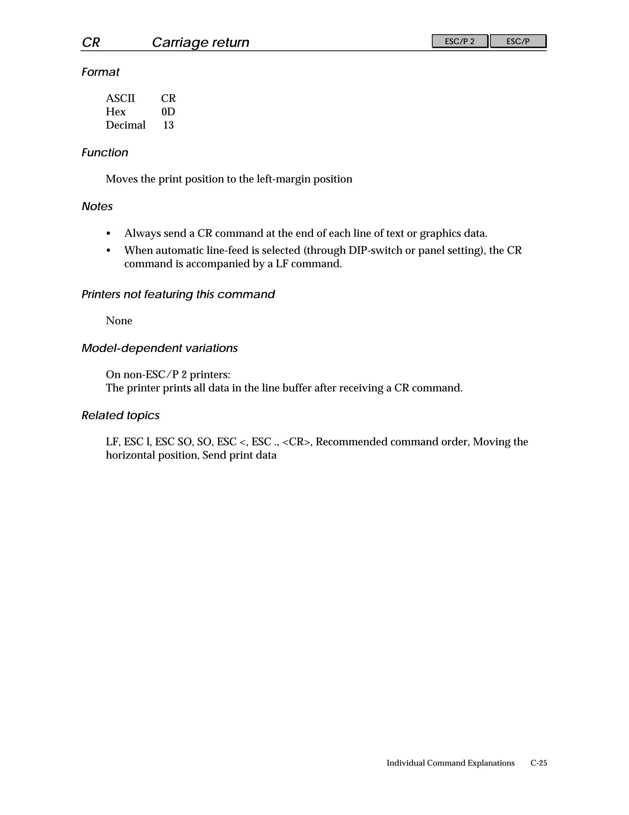 CR             Carriage return                                                ESC/P 2        ESC/P


Format

     ASCII       CR
     Hex         0D
     Decimal     13

Function

     Moves the print position to the left-margin position

Notes

     •   Always send a CR command at the end of each line of text or graphics data.
     •   When automatic line-feed is selected (through DIP-switch or panel setting), the CR
         command is accompanied by a LF command.

Printers not featuring this command

     None

Model-dependent variations

     On non-ESC/P 2 printers:
     The printer prints all data in the line buffer after receiving a CR command.

Related topics

     LF, ESC l, ESC SO, SO, ESC <, ESC ., <CR>, Recommended command order, Moving the
     horizontal position, Send print data




                                                                Individual Command Explanations      C-25
 