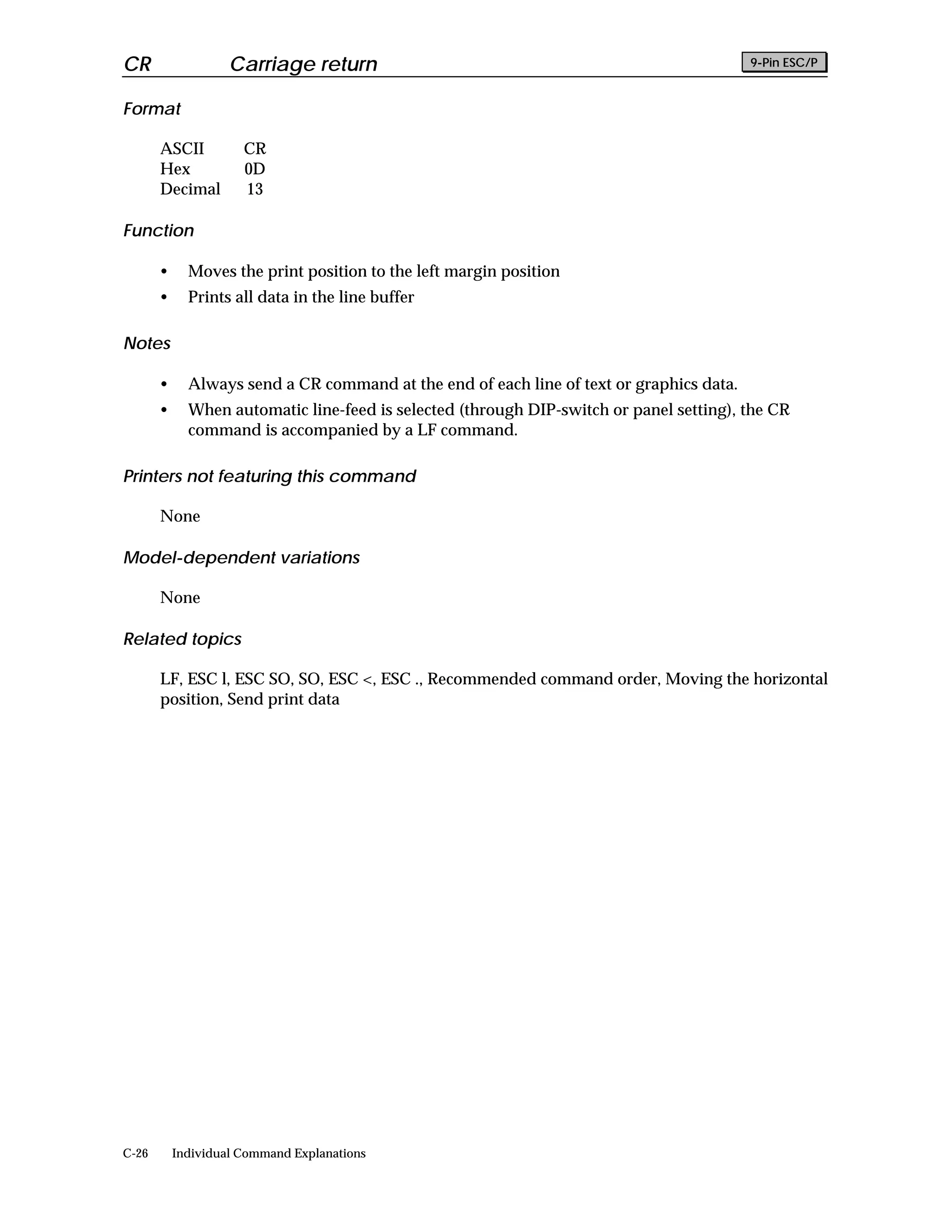 CR                  Carriage return                                                       9-Pin ESC/P


Format

       ASCII          CR
       Hex            0D
       Decimal        13

Function

       •     Moves the print position to the left margin position
       •     Prints all data in the line buffer

Notes

       •     Always send a CR command at the end of each line of text or graphics data.
       •     When automatic line-feed is selected (through DIP-switch or panel setting), the CR
             command is accompanied by a LF command.

Printers not featuring this command

       None

Model-dependent variations

       None

Related topics

       LF, ESC l, ESC SO, SO, ESC <, ESC ., Recommended command order, Moving the horizontal
       position, Send print data




C-26       Individual Command Explanations
 
