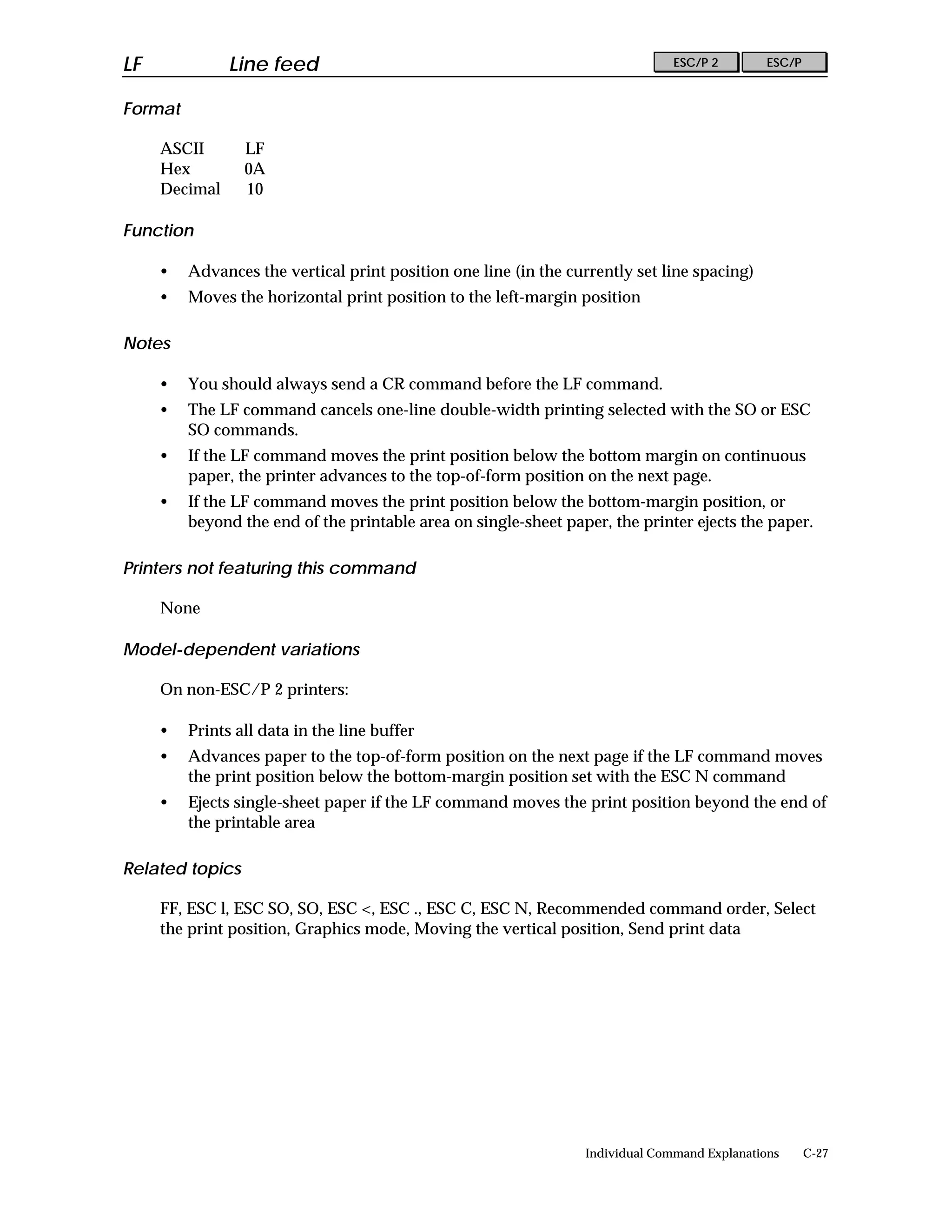 LF             Line feed                                                       ESC/P 2        ESC/P


Format

     ASCII       LF
     Hex         0A
     Decimal     10

Function

     •   Advances the vertical print position one line (in the currently set line spacing)
     •   Moves the horizontal print position to the left-margin position

Notes

     •   You should always send a CR command before the LF command.
     •   The LF command cancels one-line double-width printing selected with the SO or ESC
         SO commands.
     •   If the LF command moves the print position below the bottom margin on continuous
         paper, the printer advances to the top-of-form position on the next page.
     •   If the LF command moves the print position below the bottom-margin position, or
         beyond the end of the printable area on single-sheet paper, the printer ejects the paper.

Printers not featuring this command

     None

Model-dependent variations

     On non-ESC/P 2 printers:

     •   Prints all data in the line buffer
     •   Advances paper to the top-of-form position on the next page if the LF command moves
         the print position below the bottom-margin position set with the ESC N command
     •   Ejects single-sheet paper if the LF command moves the print position beyond the end of
         the printable area

Related topics

     FF, ESC l, ESC SO, SO, ESC <, ESC ., ESC C, ESC N, Recommended command order, Select
     the print position, Graphics mode, Moving the vertical position, Send print data




                                                                 Individual Command Explanations      C-27
 