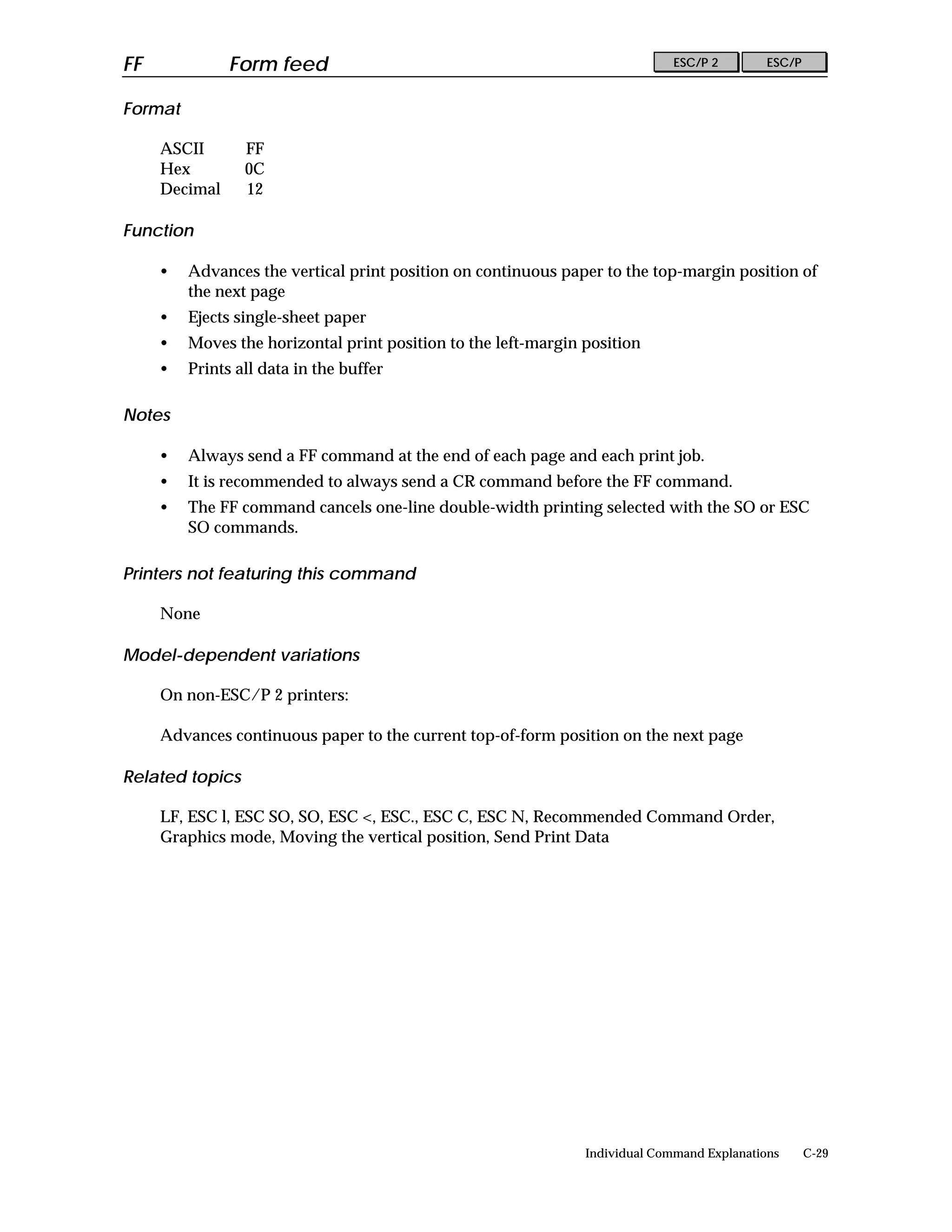 FF             Form feed                                                      ESC/P 2        ESC/P


Format

     ASCII       FF
     Hex         0C
     Decimal     12

Function

     •   Advances the vertical print position on continuous paper to the top-margin position of
         the next page
     •   Ejects single-sheet paper
     •   Moves the horizontal print position to the left-margin position
     •   Prints all data in the buffer

Notes

     •   Always send a FF command at the end of each page and each print job.
     •   It is recommended to always send a CR command before the FF command.
     •   The FF command cancels one-line double-width printing selected with the SO or ESC
         SO commands.

Printers not featuring this command

     None

Model-dependent variations

     On non-ESC/P 2 printers:

     Advances continuous paper to the current top-of-form position on the next page

Related topics

     LF, ESC l, ESC SO, SO, ESC <, ESC., ESC C, ESC N, Recommended Command Order,
     Graphics mode, Moving the vertical position, Send Print Data




                                                                Individual Command Explanations      C-29
 