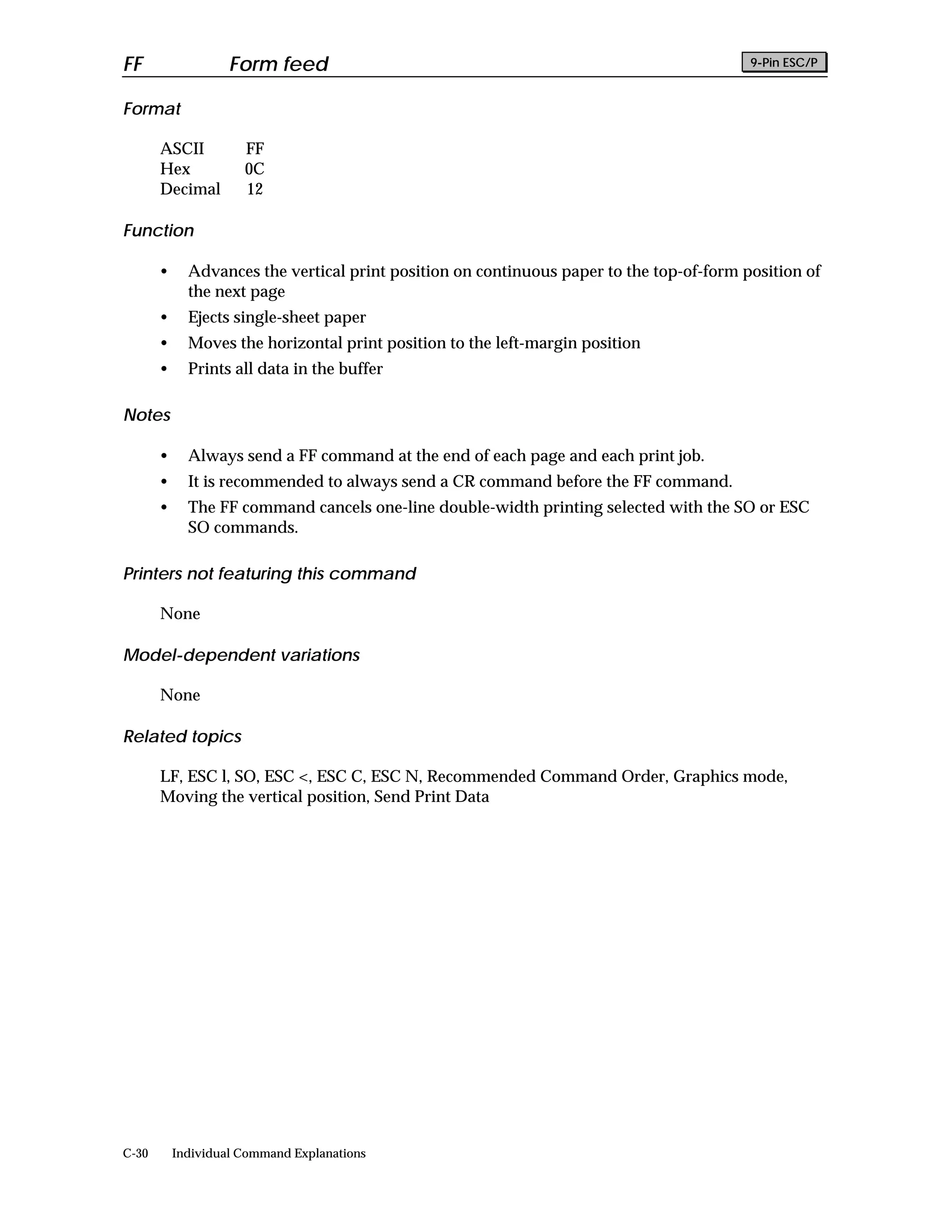 FF                  Form feed                                                             9-Pin ESC/P


Format

       ASCII          FF
       Hex            0C
       Decimal        12

Function

       •     Advances the vertical print position on continuous paper to the top-of-form position of
             the next page
       •     Ejects single-sheet paper
       •     Moves the horizontal print position to the left-margin position
       •     Prints all data in the buffer

Notes

       •     Always send a FF command at the end of each page and each print job.
       •     It is recommended to always send a CR command before the FF command.
       •     The FF command cancels one-line double-width printing selected with the SO or ESC
             SO commands.

Printers not featuring this command

       None

Model-dependent variations

       None

Related topics

       LF, ESC l, SO, ESC <, ESC C, ESC N, Recommended Command Order, Graphics mode,
       Moving the vertical position, Send Print Data




C-30       Individual Command Explanations
 