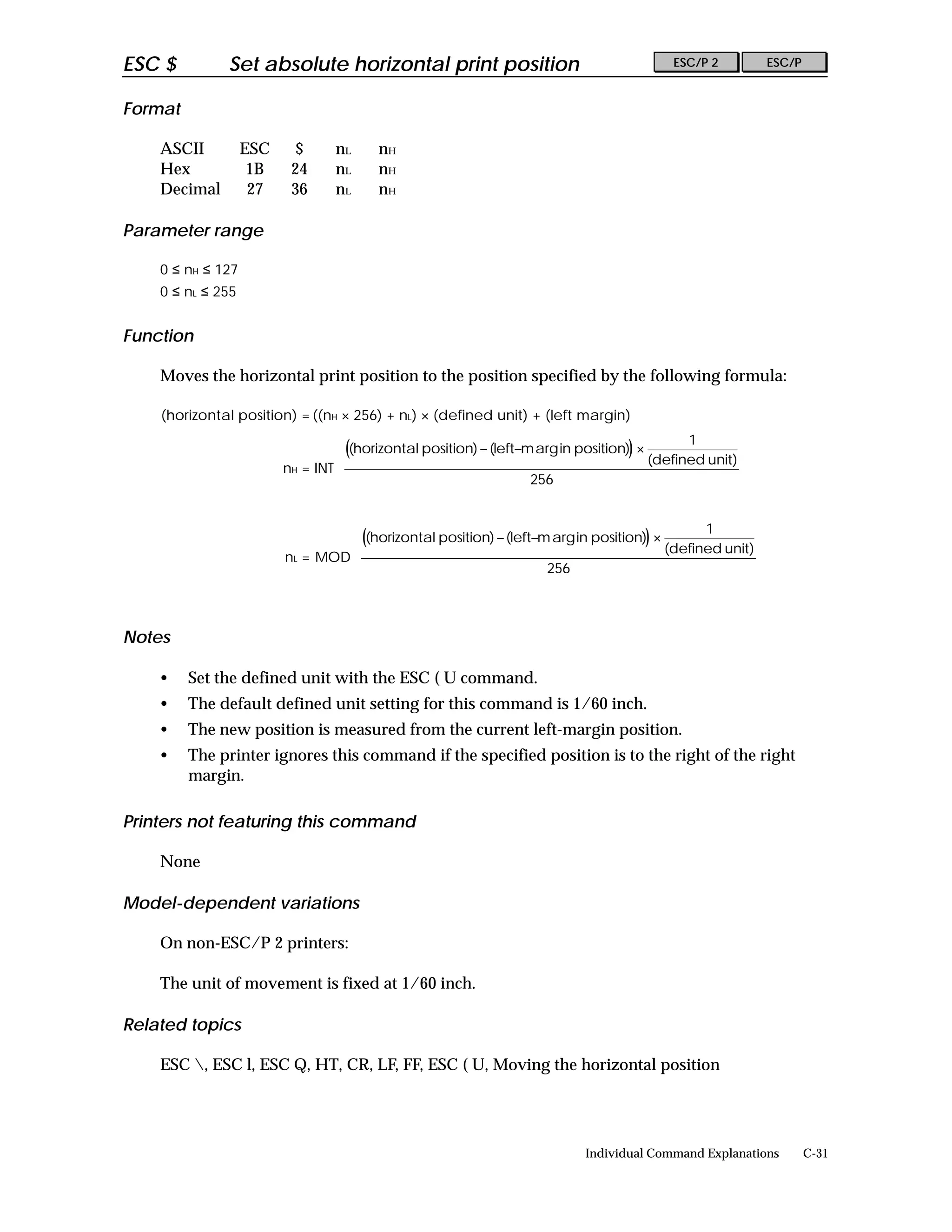 ESC $         Set absolute horizontal print position                                        ESC/P 2         ESC/P


Format

    ASCII          ESC    $       nL     nH
    Hex             1B    24      nL     nH
    Decimal         27    36      nL     nH

Parameter range

    0 ≤ nH ≤ 127
    0 ≤ nL ≤ 255


Function

    Moves the horizontal print position to the position specified by the following formula:

    (horizontal position) = ((nH × 256) + nL) × (defined unit) + (left margin)
                                                                                              1        
                                   ((horizontal position) − (left−m arg in position)) ×                
                                                                                         (defined unit) 
                         nH = INT 
                                                                   256                                 
                                                                                                       
                                                                                                       

                                                                                              1        
                                   ((horizontal position) − (left−m arg in position)) ×                
                                                                                         (defined unit) 
                         nL = MOD 
                                                                   256                                 
                                                                                                       
                                                                                                       


Notes

    •    Set the defined unit with the ESC ( U command.
    •    The default defined unit setting for this command is 1/60 inch.
    •    The new position is measured from the current left-margin position.
    •    The printer ignores this command if the specified position is to the right of the right
         margin.

Printers not featuring this command

    None

Model-dependent variations

    On non-ESC/P 2 printers:

    The unit of movement is fixed at 1/60 inch.

Related topics

    ESC , ESC l, ESC Q, HT, CR, LF, FF, ESC ( U, Moving the horizontal position




                                                                             Individual Command Explanations        C-31
 