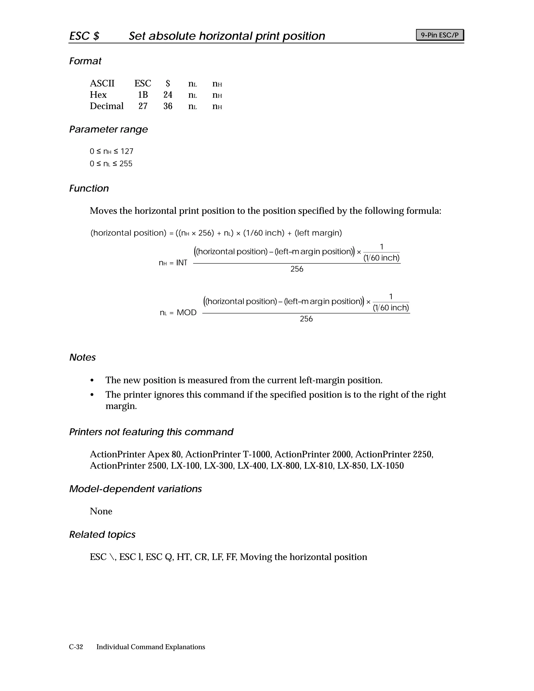 ESC $               Set absolute horizontal print position                                                   9-Pin ESC/P


Format

       ASCII          ESC     $      nL      nH
       Hex             1B     24     nL      nH
       Decimal         27     36     nL      nH

Parameter range

       0 ≤ nH ≤ 127
       0 ≤ nL ≤ 255


Function

       Moves the horizontal print position to the position specified by the following formula:

       (horizontal position) = ((nH × 256) + nL) × (1/60 inch) + (left margin)
                                                                                                1      
                                      ((horizontal position) − (left−m arg in position)) ×             
                                                                                            (1 60 inch) 
                            nH = INT 
                                                                     256                               
                                                                                                       
                                                                                                       

                                                                                                 1      
                                       ((horizontal position) − (left−m arg in position)) ×             
                                                                                             (1 60 inch) 
                             nL = MOD 
                                                                      256                               
                                                                                                        
                                                                                                        


Notes

       •     The new position is measured from the current left-margin position.
       •     The printer ignores this command if the specified position is to the right of the right
             margin.

Printers not featuring this command

       ActionPrinter Apex 80, ActionPrinter T-1000, ActionPrinter 2000, ActionPrinter 2250,
       ActionPrinter 2500, LX-100, LX-300, LX-400, LX-800, LX-810, LX-850, LX-1050

Model-dependent variations

       None

Related topics

       ESC , ESC l, ESC Q, HT, CR, LF, FF, Moving the horizontal position




C-32       Individual Command Explanations
 