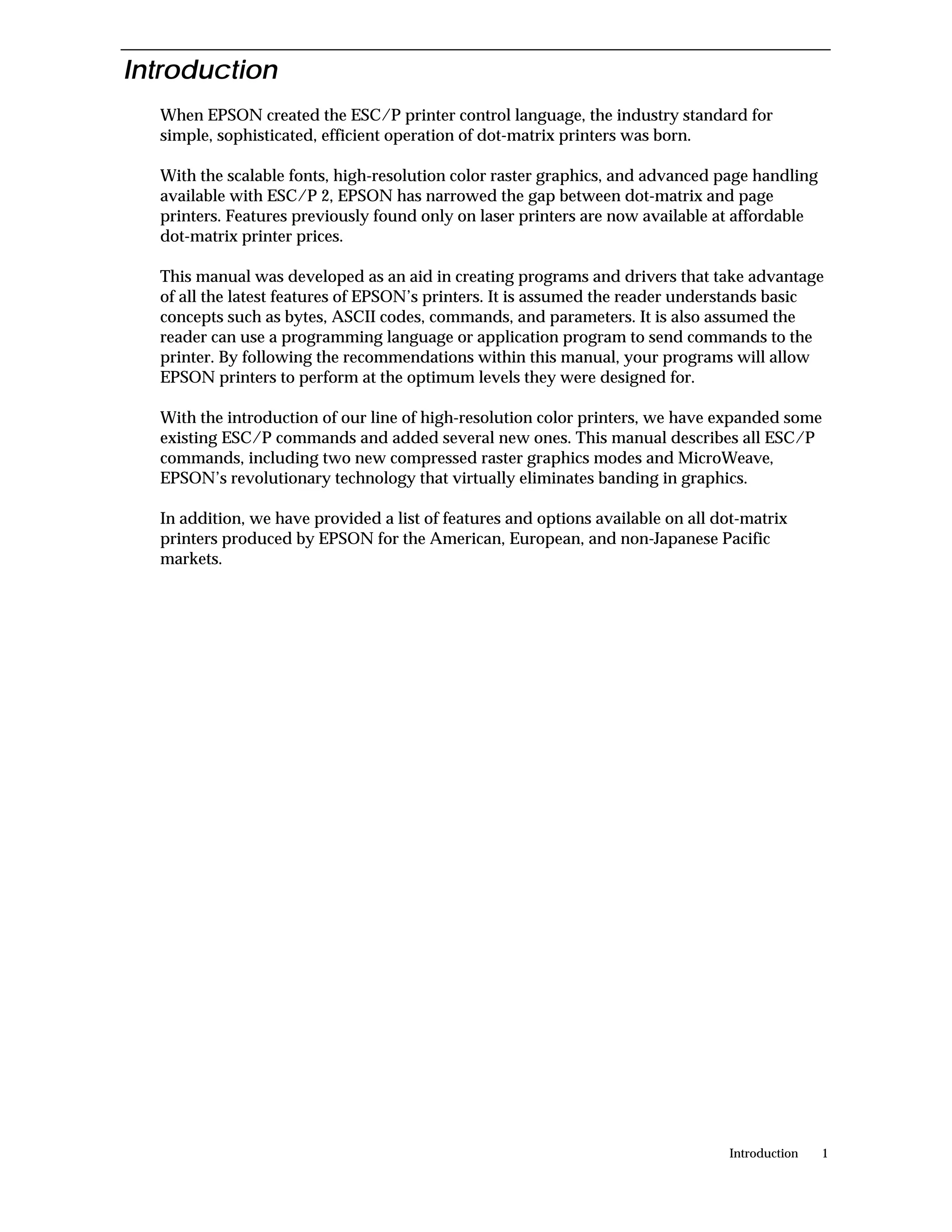 Introduction
  When EPSON created the ESC/P printer control language, the industry standard for
  simple, sophisticated, efficient operation of dot-matrix printers was born.

  With the scalable fonts, high-resolution color raster graphics, and advanced page handling
  available with ESC/P 2, EPSON has narrowed the gap between dot-matrix and page
  printers. Features previously found only on laser printers are now available at affordable
  dot-matrix printer prices.

  This manual was developed as an aid in creating programs and drivers that take advantage
  of all the latest features of EPSON’s printers. It is assumed the reader understands basic
  concepts such as bytes, ASCII codes, commands, and parameters. It is also assumed the
  reader can use a programming language or application program to send commands to the
  printer. By following the recommendations within this manual, your programs will allow
  EPSON printers to perform at the optimum levels they were designed for.

  With the introduction of our line of high-resolution color printers, we have expanded some
  existing ESC/P commands and added several new ones. This manual describes all ESC/P
  commands, including two new compressed raster graphics modes and MicroWeave,
  EPSON’s revolutionary technology that virtually eliminates banding in graphics.

  In addition, we have provided a list of features and options available on all dot-matrix
  printers produced by EPSON for the American, European, and non-Japanese Pacific
  markets.




                                                                                 Introduction   1
 