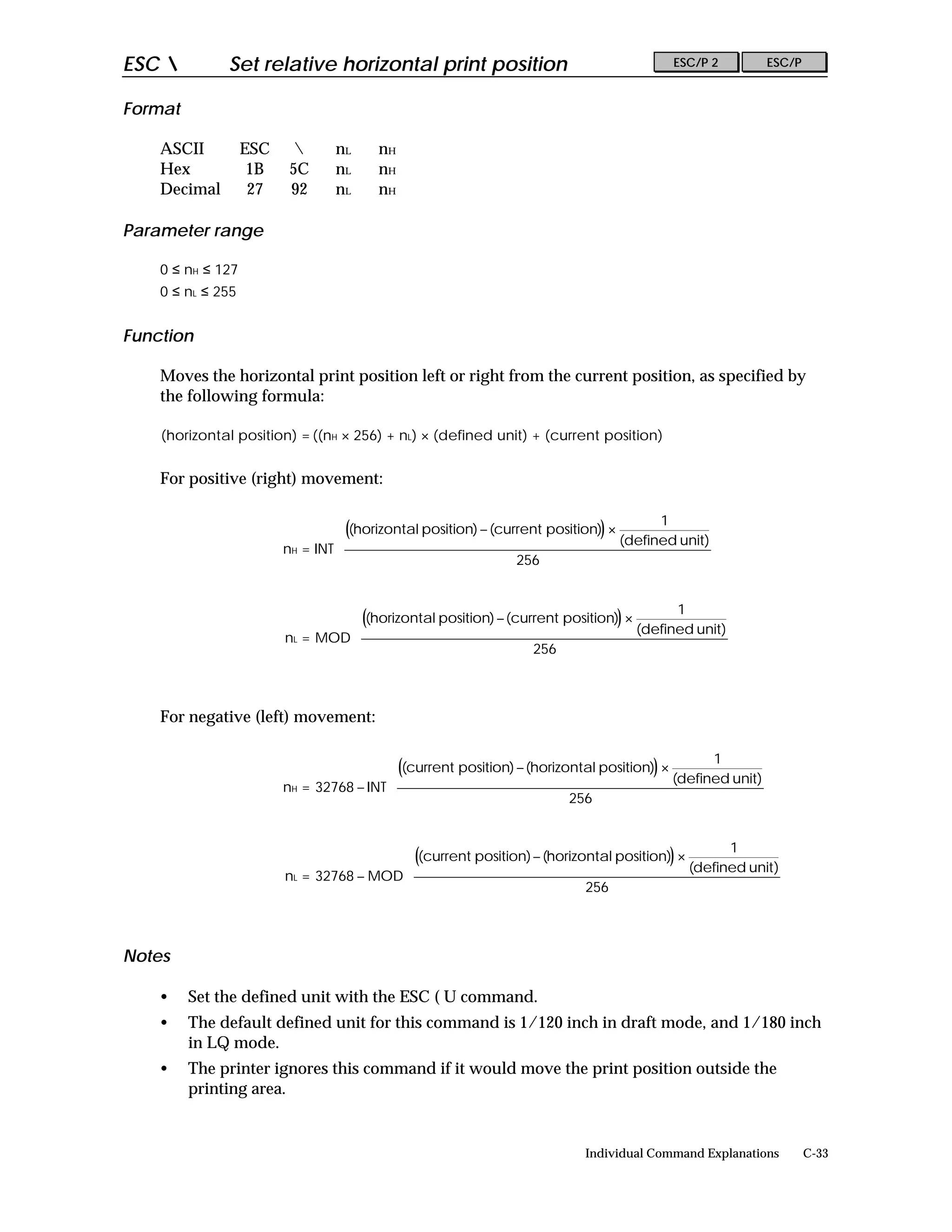 ESC          Set relative horizontal print position                                       ESC/P 2        ESC/P


Format

    ASCII          ESC          nL      nH
    Hex             1B    5C     nL      nH
    Decimal         27    92     nL      nH

Parameter range

    0 ≤ nH ≤ 127
    0 ≤ nL ≤ 255


Function

    Moves the horizontal print position left or right from the current position, as specified by
    the following formula:

    (horizontal position) = ((nH × 256) + nL) × (defined unit) + (current position)


    For positive (right) movement:

                                                                                        1        
                                   ((horizontal position) − (current position)) ×                
                                                                                   (defined unit) 
                         nH = INT 
                                                                256                              
                                                                                                 
                                                                                                 

                                                                                        1        
                                   ((horizontal position) − (current position)) ×                
                                                                                   (defined unit) 
                         nL = MOD 
                                                                256                              
                                                                                                 
                                                                                                 


    For negative (left) movement:

                                                                                                1        
                                           ((current position) − (horizontal position)) ×                
                                                                                           (defined unit) 
                         nH = 32768 − INT 
                                                                        256                              
                                                                                                         
                                                                                                         

                                                                                                1        
                                           ((current position) − (horizontal position)) ×                
                                                                                           (defined unit) 
                         nL = 32768 − MOD 
                                                                        256                              
                                                                                                         
                                                                                                         


Notes

    •    Set the defined unit with the ESC ( U command.
    •    The default defined unit for this command is 1/120 inch in draft mode, and 1/180 inch
         in LQ mode.
    •    The printer ignores this command if it would move the print position outside the
         printing area.


                                                                            Individual Command Explanations       C-33
 