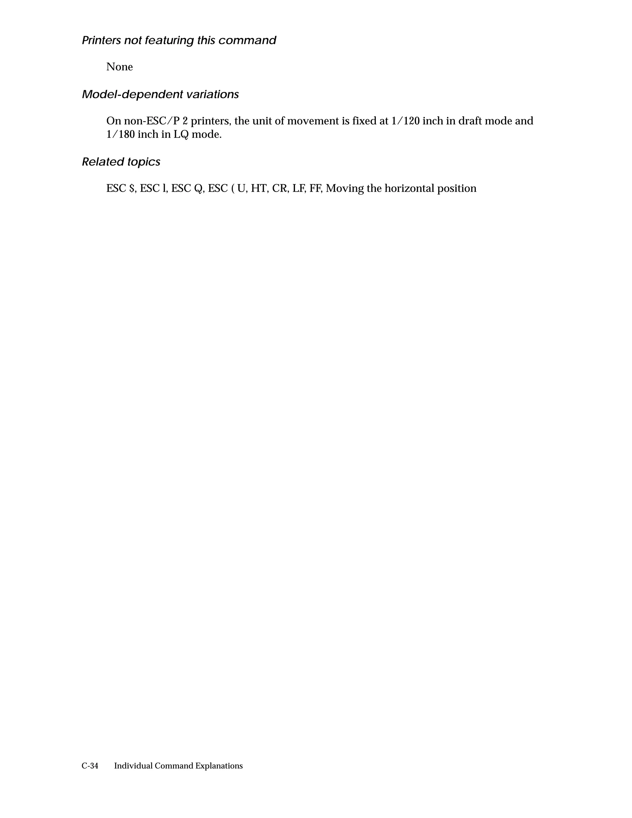 Printers not featuring this command

       None

Model-dependent variations

       On non-ESC/P 2 printers, the unit of movement is fixed at 1/120 inch in draft mode and
       1/180 inch in LQ mode.

Related topics

       ESC $, ESC l, ESC Q, ESC ( U, HT, CR, LF, FF, Moving the horizontal position




C-34    Individual Command Explanations
 