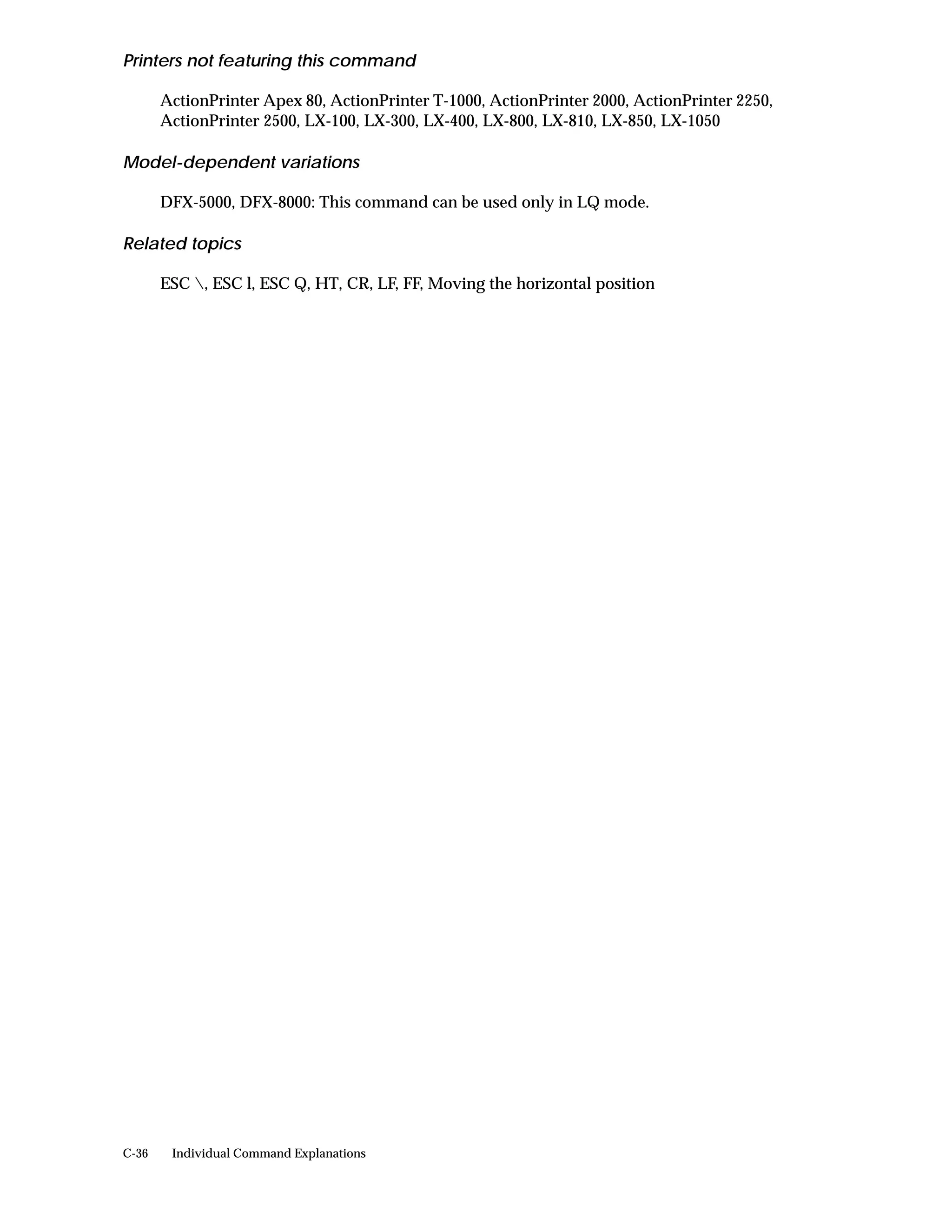 Printers not featuring this command

       ActionPrinter Apex 80, ActionPrinter T-1000, ActionPrinter 2000, ActionPrinter 2250,
       ActionPrinter 2500, LX-100, LX-300, LX-400, LX-800, LX-810, LX-850, LX-1050

Model-dependent variations

       DFX-5000, DFX-8000: This command can be used only in LQ mode.

Related topics

       ESC , ESC l, ESC Q, HT, CR, LF, FF, Moving the horizontal position




C-36    Individual Command Explanations
 