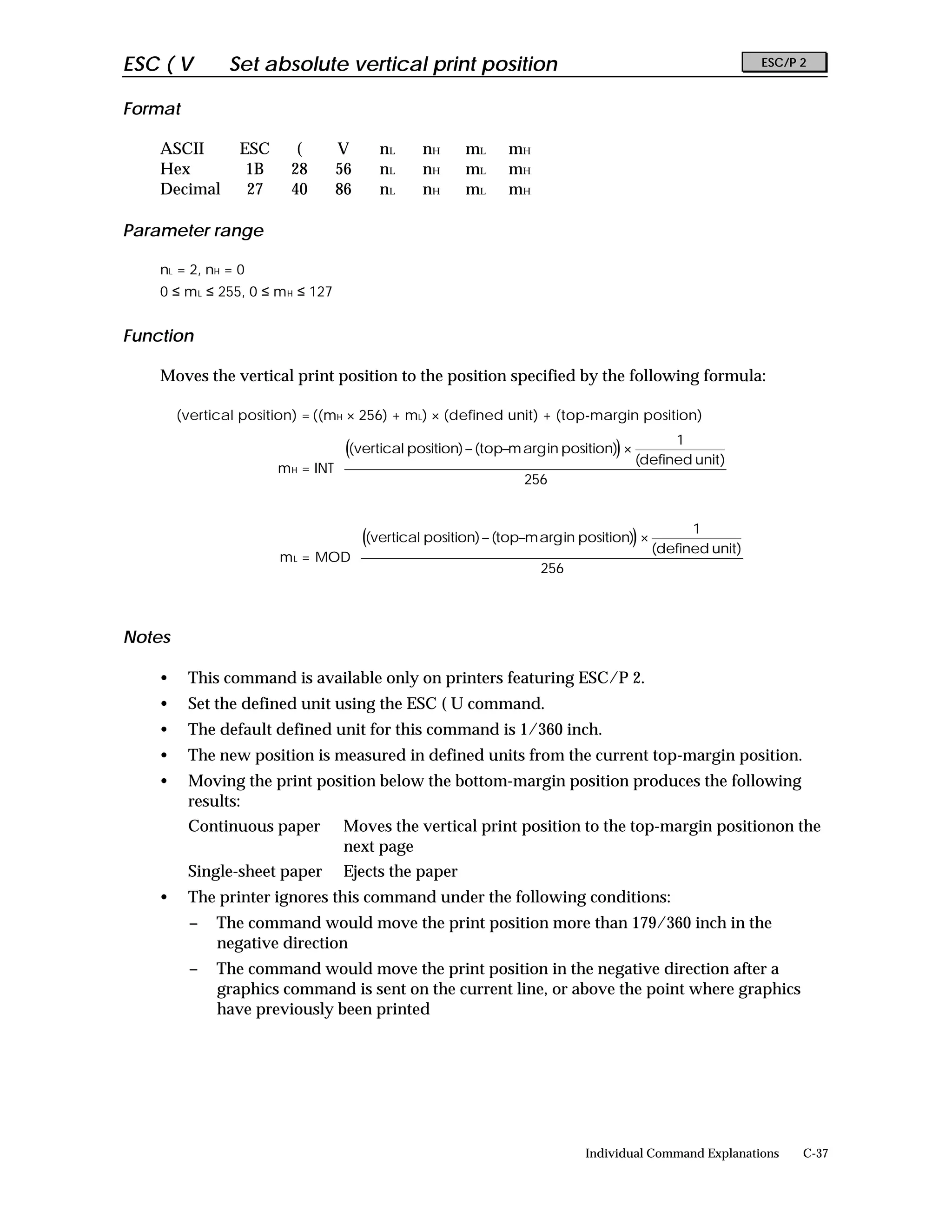 ESC ( V         Set absolute vertical print position                                                    ESC/P 2


Format

    ASCII        ESC      (        V    nL     nH      mL     mH
    Hex           1B     28        56   nL     nH      mL     mH
    Decimal       27     40        86   nL     nH      mL     mH

Parameter range

    nL = 2, nH = 0
    0 ≤ m L ≤ 255, 0 ≤ m H ≤ 127


Function

    Moves the vertical print position to the position specified by the following formula:

        (vertical position) = ((mH × 256) + mL) × (defined unit) + (top-margin position)
                                                                                          1        
                                  ((vertical position) − (top−m arg in position)) ×                
                                                                                     (defined unit) 
                       m H = INT 
                                                                256                                
                                                                                                   
                                                                                                   

                                                                                          1        
                                  ((vertical position) − (top−m arg in position)) ×                
                                                                                     (defined unit) 
                       m L = MOD 
                                                                256                                
                                                                                                   
                                                                                                   


Notes

    •    This command is available only on printers featuring ESC/P 2.
    •    Set the defined unit using the ESC ( U command.
    •    The default defined unit for this command is 1/360 inch.
    •    The new position is measured in defined units from the current top-margin position.
    •    Moving the print position below the bottom-margin position produces the following
         results:
         Continuous paper          Moves the vertical print position to the top-margin positionon the
                                   next page
         Single-sheet paper        Ejects the paper
    •    The printer ignores this command under the following conditions:
         −    The command would move the print position more than 179/360 inch in the
              negative direction
         −    The command would move the print position in the negative direction after a
              graphics command is sent on the current line, or above the point where graphics
              have previously been printed




                                                                           Individual Command Explanations    C-37
 