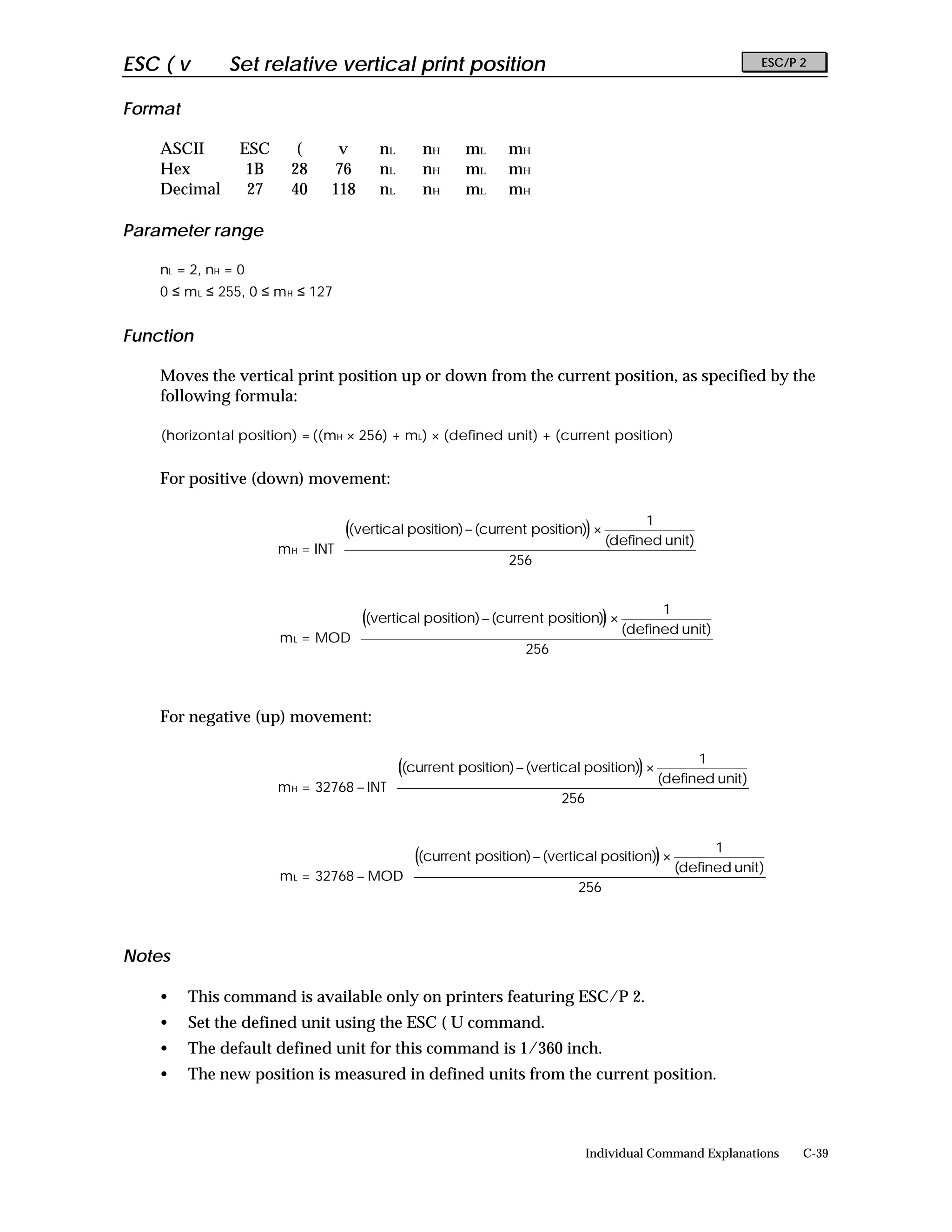 ESC ( v        Set relative vertical print position                                                        ESC/P 2


Format

    ASCII        ESC      (      v      nL     nH      mL     mH
    Hex           1B     28     76      nL     nH      mL     mH
    Decimal       27     40     118     nL     nH      mL     mH

Parameter range

    nL = 2, nH = 0
    0 ≤ m L ≤ 255, 0 ≤ m H ≤ 127


Function

    Moves the vertical print position up or down from the current position, as specified by the
    following formula:

    (horizontal position) = ((mH × 256) + mL) × (defined unit) + (current position)


    For positive (down) movement:

                                                                                     1        
                                  ((vertical position) − (current position)) ×                
                                                                                (defined unit) 
                       m H = INT 
                                                              256                             
                                                                                              
                                                                                              

                                                                                     1        
                                  ((vertical position) − (current position)) ×                
                                                                                (defined unit) 
                       m L = MOD 
                                                              256                             
                                                                                              
                                                                                              


    For negative (up) movement:

                                                                                             1        
                                          ((current position) − (vertical position)) ×                
                                                                                        (defined unit) 
                       m H = 32768 − INT 
                                                                      256                             
                                                                                                      
                                                                                                      

                                                                                             1        
                                          ((current position) − (vertical position)) ×                
                                                                                        (defined unit) 
                       m L = 32768 − MOD 
                                                                      256                             
                                                                                                      
                                                                                                      


Notes

    •    This command is available only on printers featuring ESC/P 2.
    •    Set the defined unit using the ESC ( U command.
    •    The default defined unit for this command is 1/360 inch.
    •    The new position is measured in defined units from the current position.



                                                                           Individual Command Explanations       C-39
 