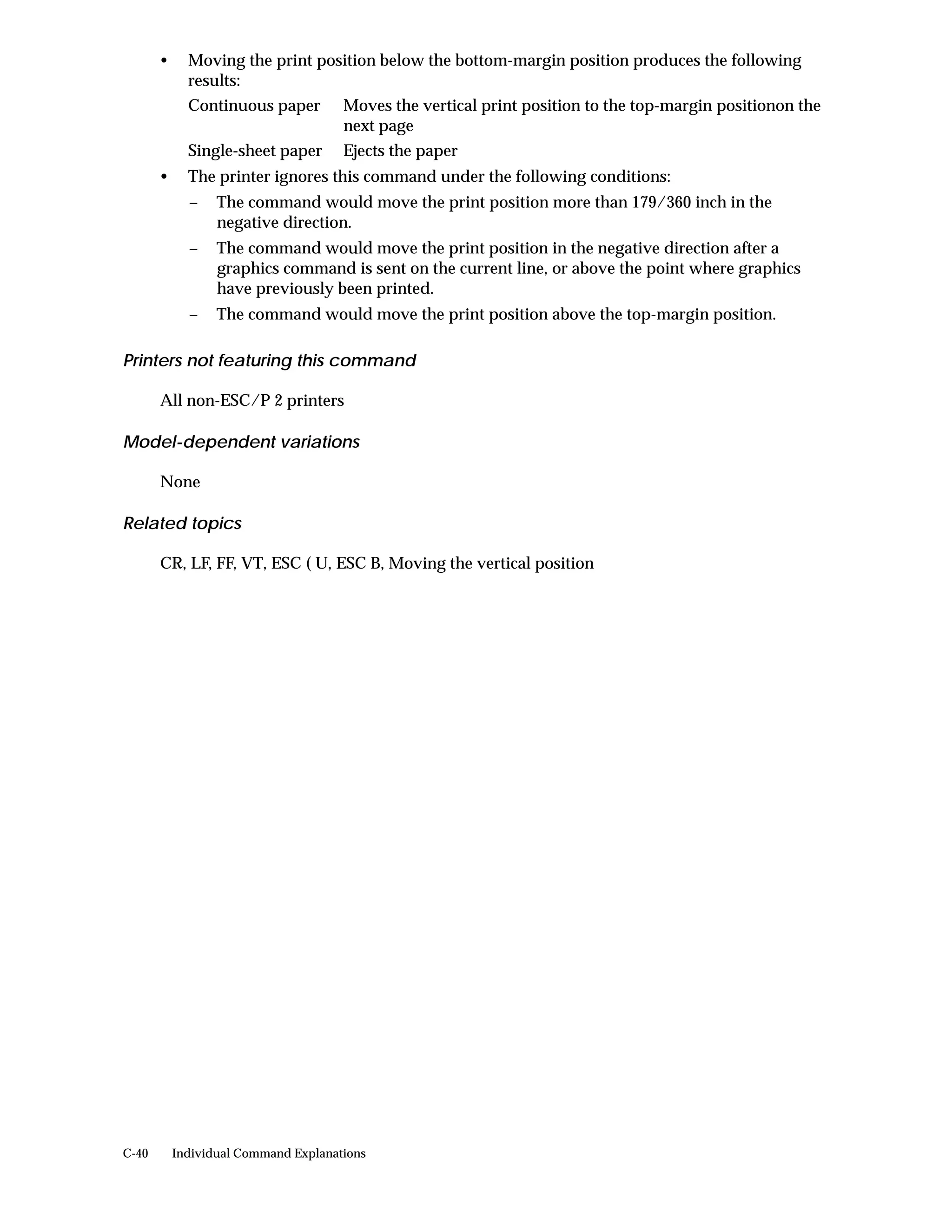 •     Moving the print position below the bottom-margin position produces the following
             results:
             Continuous paper         Moves the vertical print position to the top-margin positionon the
                                      next page
             Single-sheet paper       Ejects the paper
       •     The printer ignores this command under the following conditions:
             −    The command would move the print position more than 179/360 inch in the
                  negative direction.
             −    The command would move the print position in the negative direction after a
                  graphics command is sent on the current line, or above the point where graphics
                  have previously been printed.
             −    The command would move the print position above the top-margin position.

Printers not featuring this command

       All non-ESC/P 2 printers

Model-dependent variations

       None

Related topics

       CR, LF, FF, VT, ESC ( U, ESC B, Moving the vertical position




C-40       Individual Command Explanations
 