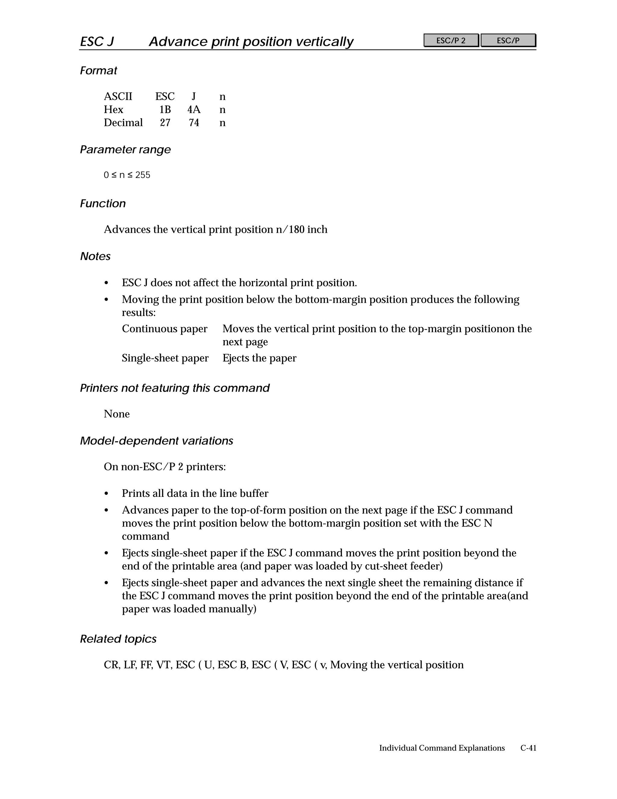 ESC J          Advance print position vertically                               ESC/P 2        ESC/P


Format

    ASCII         ESC    J     n
    Hex            1B   4A     n
    Decimal        27   74     n

Parameter range

    0 ≤ n ≤ 255


Function

    Advances the vertical print position n/180 inch

Notes

    •    ESC J does not affect the horizontal print position.
    •    Moving the print position below the bottom-margin position produces the following
         results:
         Continuous paper       Moves the vertical print position to the top-margin positionon the
                                next page
         Single-sheet paper     Ejects the paper

Printers not featuring this command

    None

Model-dependent variations

    On non-ESC/P 2 printers:

    •    Prints all data in the line buffer
    •    Advances paper to the top-of-form position on the next page if the ESC J command
         moves the print position below the bottom-margin position set with the ESC N
         command
    •    Ejects single-sheet paper if the ESC J command moves the print position beyond the
         end of the printable area (and paper was loaded by cut-sheet feeder)
    •    Ejects single-sheet paper and advances the next single sheet the remaining distance if
         the ESC J command moves the print position beyond the end of the printable area(and
         paper was loaded manually)

Related topics

    CR, LF, FF, VT, ESC ( U, ESC B, ESC ( V, ESC ( v, Moving the vertical position




                                                                 Individual Command Explanations      C-41
 