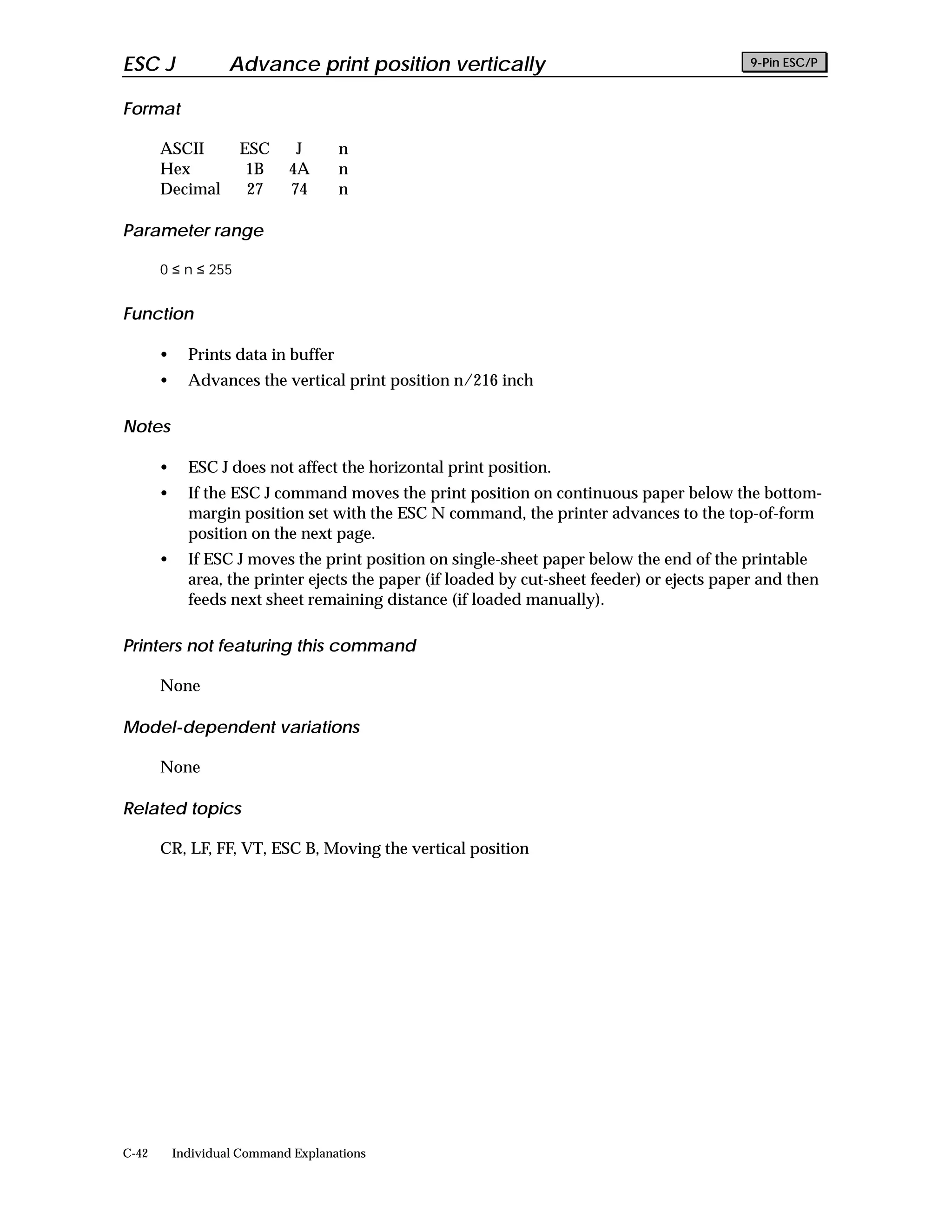 ESC J               Advance print position vertically                                         9-Pin ESC/P


Format

       ASCII         ESC      J      n
       Hex            1B     4A      n
       Decimal        27     74      n

Parameter range

       0 ≤ n ≤ 255


Function

       •     Prints data in buffer
       •     Advances the vertical print position n/216 inch

Notes

       •     ESC J does not affect the horizontal print position.
       •     If the ESC J command moves the print position on continuous paper below the bottom-
             margin position set with the ESC N command, the printer advances to the top-of-form
             position on the next page.
       •     If ESC J moves the print position on single-sheet paper below the end of the printable
             area, the printer ejects the paper (if loaded by cut-sheet feeder) or ejects paper and then
             feeds next sheet remaining distance (if loaded manually).

Printers not featuring this command

       None

Model-dependent variations

       None

Related topics

       CR, LF, FF, VT, ESC B, Moving the vertical position




C-42       Individual Command Explanations
 